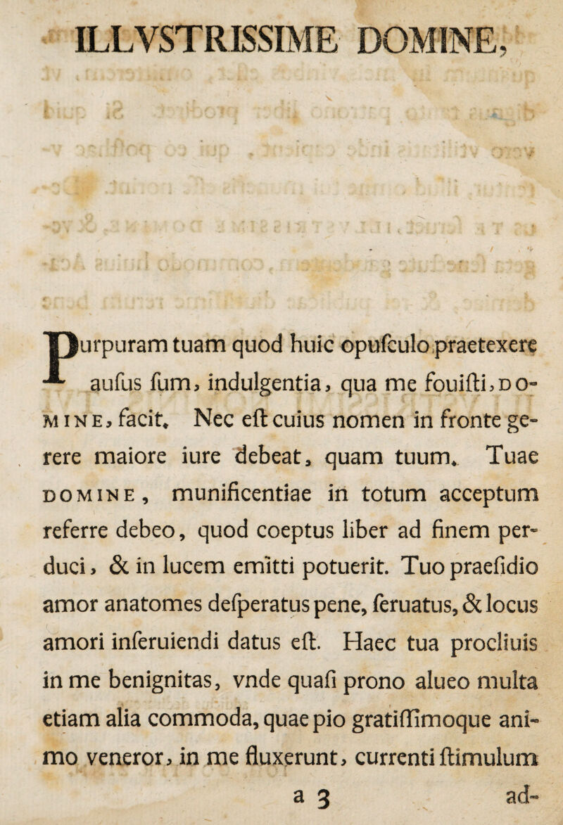 T)urpuram tuam quod huic opufculo praetexere aufus fum, indulgentia, qua me fouifti,DO~ r % i '2 ! g, mine, facit. Nec eft cuius nomen in fronte ge¬ rere maiore iure debeat, quam tuum. Tuae domine, munificentiae in totum acceptum referre debeo, quod coeptus liber ad finem per¬ duci, & in lucem emitti potuerit. Tuopraefidio amor anatomes defperatus pene, feruatus, & locus amori inferuiendi datus eft. Haec tua procliuis in me benignitas, vnde quafi prono alueo multa etiam alia commoda, quae pio gratiftimoque ani¬ mo veneror, in me fluxerunt, currenti ftimulum - \