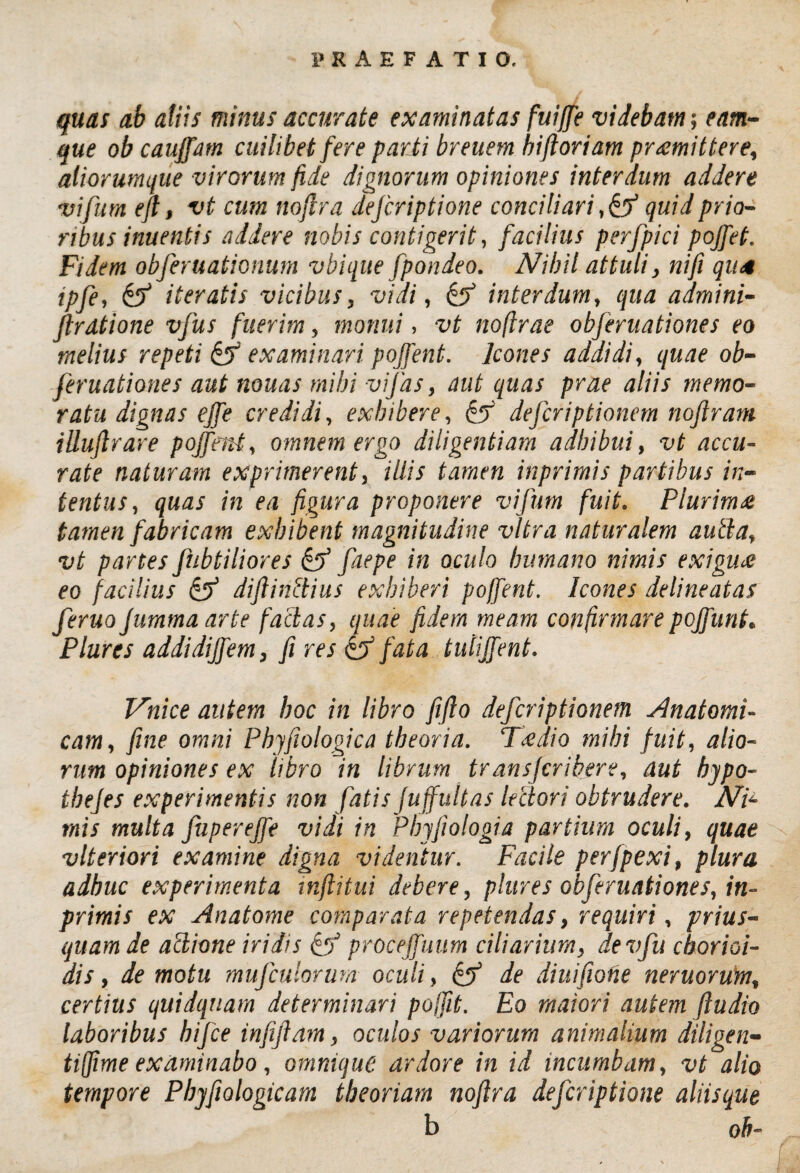 quas ab aiiis minus accurate examinatas fuijje videbam; eam- que ob cauffam cuilibet fere parti breuem hi floriam promittere, aliorumque virorum fide dignorum opiniones interdum addere vifutn eft, vt cum noflra defcriptione conciliari quid prio¬ ribus inuentis addere nobis contigerit, facilius perfpici pojfet. Fidem obferuationum vbique fpondeo. Nihil attuli, nifi quo ipfe, & iteratis vicibus, vidi, & interdum, qua admini- ftrdtione vfus fuerim, monui, vt noflrae obferuationes eo melius repeti if? examinari pojfent. Icones addidi, quae ob¬ feruationes aut nonas mihi vi fas, aut quas prae aliis memo¬ ratu dignas effe credidi, exhibere, defcriptionem noflram illuftrare pojfent, omnem ergo diligentiam adhibui, vt accu¬ rate naturam exprimerent, illis tamen inprimis partibus in¬ tentus , quas in ea figura proponere vifum fuit. Plurima tamen fabricam exhibent magnitudine vitra naturalem aucta, vt partes fubtiliores & faepe in oculo humano nimis exigu£ eo facilius & diftinltius exhiberi pojfent. Icones delineatas feruojummaarte facias, quae fidem meam confirmare pojfunt. Plures addidijfem, fi res & fata tulijfent. Vnice autem hoc in libro fi flo defcriptionem Anatomi¬ cam, fine omni Phyfiologica theoria. Tcedio mihi fuit, alio¬ rum opiniones ex libro in librum transfcribere, aut hypo- tbejes experimentis non fatis fujfultas lectori obtrudere. Ni¬ mis multa fuperejfe vidi in Phyfiologia partium oculi, quae vlteriori examine digna videntur. Facile perfpexi, plura adhuc experimenta mflitui debere, plures obferuationes, in¬ primis ex Anatome comparata repetendas, requiri, prius¬ quam de actione iridis & procejfuum ciliarium, devfu chorioi- dis, demotu mufculorum oculi, & de diuifiohe neruorum, certius quidquam determinari pojfit. Eo maiori autem ftudio laboribus bifce infijlam, oculos variorum animalium diligen- tiffime examinabo, omniquc ardore in id incumbam, vt alio tempore Pbyfiologicam theoriam noflra defcriptione aliisque b ob-