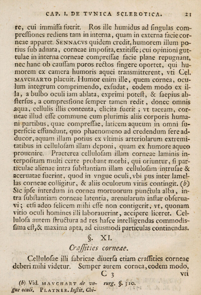 re, cui immifla fuerit. Ros ille humidus ad fingulas com- prefliones rediens tam in interna, quam in externa facie cor¬ neae apparet. Sennacvs quidem credit, humorem illum po¬ tius iub adnata, corneae impolita, extitiffe; cui opinioni gut¬ tulae in interna corneae comprelfae facie plane repugnant, nec hanc ob caudam poros reftos fingere oportet, qui hu¬ morem ex camera humoris aquei transmitterent, vti CeL mavcharto placuit. Humor enim ille, quem cornea, ocu¬ lum integrum comprimendo, exfudat, eodem modo ex il¬ la, a bulbo oculi iam ablata, exprimi poteff, & faepius ab- flerfus, a compresfione femper tamen redit, donec omnis aqua, cellulis illis contenta, elicita fuerit ; vt taceam, cor¬ neae illud ede commune cum plurimis aliis corporis huma¬ ni partibus, quae compredae, laticem aqueum in omni fu- perficie effundunt, quo phaenomeno ad credendum fere ad¬ ducor, aquam illam potius ex vltimis arteriolarum extremi¬ tatibus in cellulofam illam deponi, quam ex humore aqueo prouenire. Praeterea cellulofam illam corneae laminis in» terpofitam multi certe probant morbi, qui oriuntur, fi par¬ ticulae alienae intra fubdantiam illam cellulofam intrufae & aceruatae fuerint, quod in vngue oculi,vbi pus inter lamel¬ las corneae colligitur, & aliis oculorum vitiis contingit. (6) Sic ipfe interdum in cornea mortuorum pun&ula alba, in¬ tra fubdantiam corneae latentia, arenularum indar obferua» vi; etfi adeo felicem mihi ede non contigerit, vt, quonam vitio oculi homines illi laborauerinr, accipere liceret. Cei» lulofa autem ftrudlura ad res hafce inrelligendas commodis- fima edy$c maxima apta, ad eiusmodi particulas continendas» §. XL CraJJities corneae. ' ’ V Cellulofae ii!i fabricae diuerfa etiam craffities corneae deberi mihi videtur. Semper autem cornea, eodem modo, ' - C 5 vti , •. f ^ *' :T * (b) Vid. mavchart de vn- rurg, 3 1 o. gue oculh Platner.Infltt. Chi-
