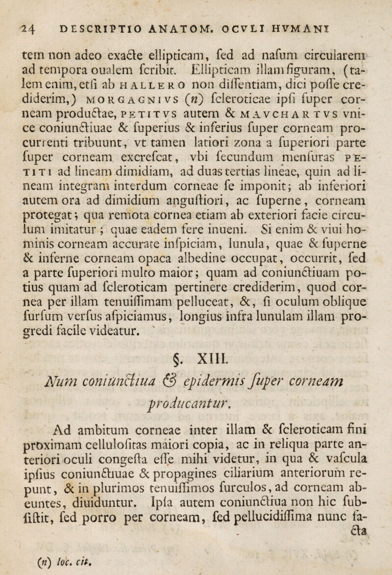 tem non adeo exa&e ellipticam, fed ad nafum circularem ad tempora oualem fcribit. Ellipticam illam figuram, (ta¬ lem eaim,etli ab hallero non dilTentiam, dicipoflecre¬ diderim,) morgagnivs («) fcleroticae ipfi fuper cor¬ neam prodii £tae, petitvs autem & mavchartvs vni- ce coniunfliuae & fuperius & inferius fuper corneam pro¬ currenti tribuunt, vt tamen latiori zona a fuperiori parte fuper corneam excrefcat, vbi fecundum menfuras pe¬ titi ad lineam dimidiam, ad duas tertias lineae, quin ad li¬ neam integram interdum corneae fe imponit; ab inferiori autem ora ad dimidium anguftiori, ac fuperne, corneam protegat; qua remota cornea etiam ab exteriori facie circu¬ lum imitatur ; quae eadem fere inueni. Si enim & viui ho¬ minis corneam accurate infpiciam, lunula, quae & fuperne & inferne corneam opaca albedine occupat, occurrit, fed a parte fuperiori multo maior; quam ad coniuncliuam po¬ tius quam ad fcleroticam pertinere crediderim, quod cor¬ nea per illam tenuifiimam pelluceat, &, fi oculum oblique fur fu m verfus afpiciamus, longius infra lunulam illam pro¬ gredi facile videatur. §. XIII. Num coniunHiua & epidermis fuper corneam producantur. Ad ambitum corneae inter illam & fcleroticam fini proximam cellulofitas maiori copia, ac in reliqua parte an¬ teriori oculi congefta effe mihi videtur, in qua & vafcula ipfius coniunfbuae & propagines ciliarium anteriorum re¬ punt, & in plurimos tenuiffimos furculos, ad corneam ab¬ euntes, diuiduntur. Ipla autem coniunctiua non hic fub- liftit, fed porro per corneam, fed pellucidiflima nunc fa- £ta (n) loc. cit.