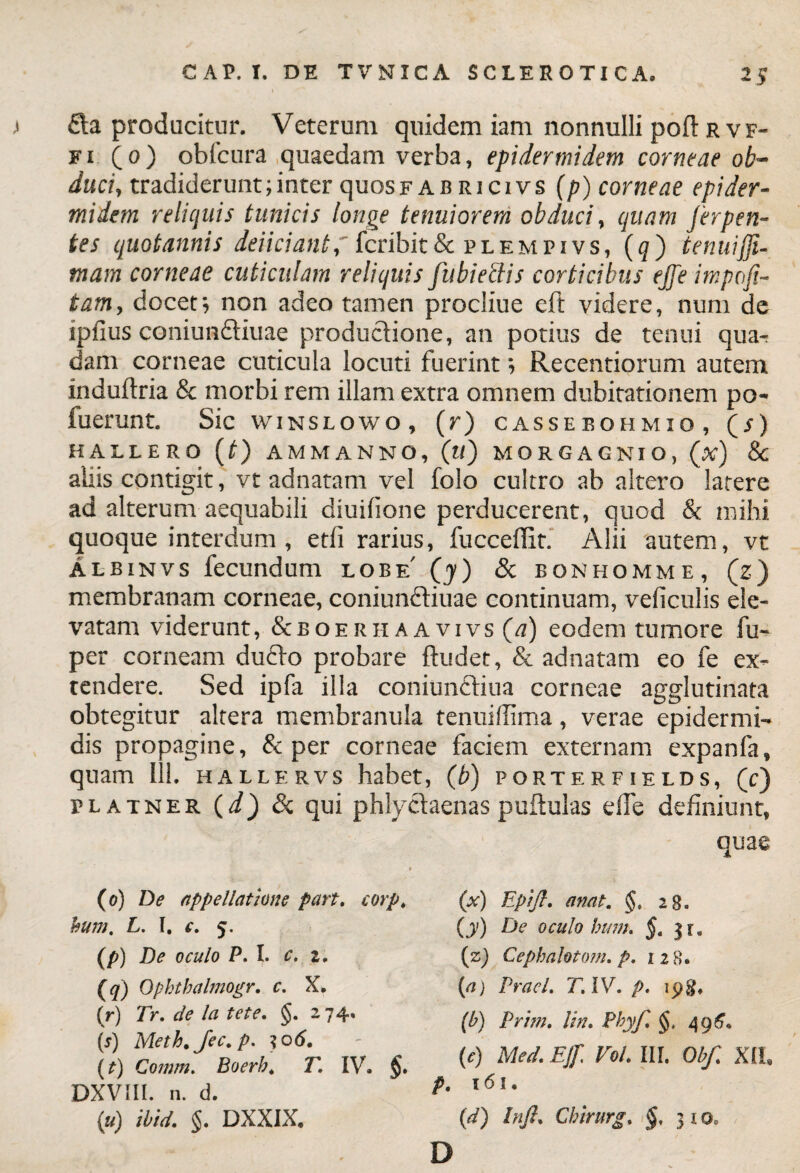 £ta producitur. Veterum quidem iam nonnulli poft r v f- ei (o) obfcura quaedam verba, epidermidem corneae ob¬ duci, tradiderunt;inter quosF ab ricivs (p) corneae epider¬ midem reliquis tunicis longe tenuiorem obduci, quam Jerpen- tes quotannis deliciant, fcribit& plempivs, (q) tenui(Ji- tnam corneae cuticulam reliquis jiibiectis corticibus ejje impofi- tam, docet; non adeo tamen procliue eft videre, num de ipfius coniun&iuae productione, an potius de tenui qua- dam corneae cuticula locuti fuerint; Recentiorum autem xnduftria & morbi rem illam extra omnem dubitationem po- fuerunt. Sic winslowo, (r) cassebohmio, O) HAUERO (t) AMMANNO, (tf) MORGAGNIO, (A) & alus contigit, vt adnatam vel folo cultro ab altero latere ad alterum aequabili diuilione perducerent, quod & mihi quoque interdum, etfi rarius, fucceffit. Alii autem, vt Albinvs fecundum lobe' (y) & bonhomme, (z) membranam corneae, coniunftiuae continuam, veficulis ele¬ vatam viderunt, &boeriiaavivs (a) eodem tumore fu- per corneam ducto probare ftudet, & adnatam eo fe ex¬ tendere. Sed ipfa illa coniunCtiua corneae agglutinata obtegitur altera membranula tenuillima, verae epidermi¬ dis propagine, & per corneae faciem externam expanfa, quam 111. hallervs habet, (b) porterfields, (c) platner (d) Sc qui phlyctaenas pullulas elTe definiunt, quae (o) De appellatione part. corp. bum, L, I. c. 5. (p) De oculo P. I. c. i. (q) Opbtbalmogr. c. X, (r) Tr. de la te te. §. 274, (s) Meth.Jec.p. ?o6. (t) Comm. Boerb. T. IV. DXVIIl. n. d. (u) ibid. §. DXXIX. (x) Eptfl. anat. §, 28. (y) De oculo bum. §. $1. {z) Cepbalotom. p. izS. (a) Praei. T.lV.p. ipg, (b) Prim. lin. Phyf. §, 496* (e) Med. EJf Vol. III. Obf. XII, p. 161 ♦ (d) Inft. Cbirurg. §, 31 oa