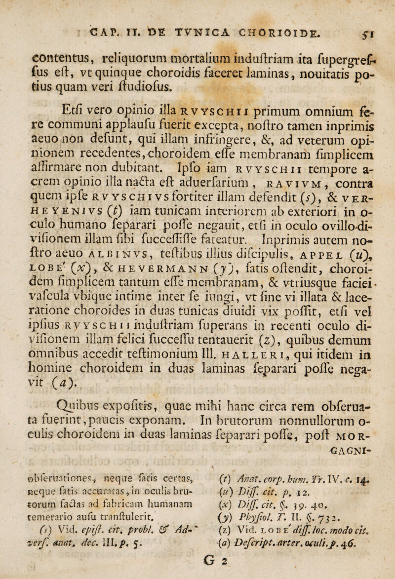 contentus, reliquorum mortalium induftriam ita fupergreC' fus eft, vt quinque choroidis faceret laminas, nouitatis po¬ tius quam veri ftudiofus. Etfi vero opinio illa rvyschii primum omnium fe¬ re communi applaufu fuerit excepta, noltro tamen inprimis aeuo non defunt, qui illam infringere, &, ad veterum opi¬ nionem recedentes,choroidem elfe membranam fimplicem affirmare non dubitant. Ipfo iam rvyschii tempore a- crem opinio illa nafta eft aduerfarium , ravivm, contra quem ipfe rvyschivsfortiter illam defendit(s), & v er- h e y eni vs (t) iam tunicam interiorem ab exteriori in o- culo humano feparari poffe negauit, etfi in oculo ovillo-di- vifionem illam fibi fucceffiffie fateatur. Inprimis autem no- ftro aeuo albinvs, teftibus illius difcipulis, appel («). lobe' (a), & hevermann (yj, fatis oftendit, choroi¬ dem fimplicem tantum elfe membranam, & vtriusque faciei- vafcula vbique intime inter fe iungi, vt fine vi illata & lace¬ ratione choroides in duas tunicas diuidi vix polTit, etfi vel iplius rvyschii induftriam fuperans in recenti oculo di- vifionem illam felici fucceffu tentauerit (z), quibus demum omnibus accedit teftimonium 111. halleri, qui itidem in homine choroidem in duas laminas feparari poffe nega¬ vit (a). ' . v . Quibus expolitis, quae mihi hanc circa rem obferua- ta fuerint,paucis exponam. In brutorum nonnullorum o- culis choroidem in duas laminas feparari poffe, poft mor- ©bferuntiones, neque fatis certas, neque fatis accuratas, in oculis bru¬ torum facias ad fabricam humanam temerario aufa tmnftulerit, (s) Vid. epijl. cit. probi. & Ad~' verf. aiiat, dec, III. 5. <3 AGNI- (t) An at. corp. hum. Tr. IV. c. 14. (u) Dijf cit. p, 12. (x) Dijf. cit. §,. 39. 40. O) pbyfoL r. u. §. 732. (z) Vid. l o 13 'E dijf. loc. modo ciu (a) Defcript. arter, aculi.jp. 46. 2
