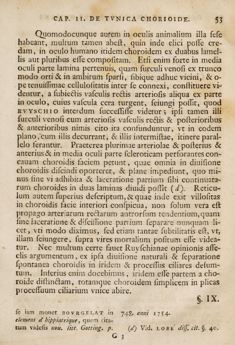 Quomodocunque aurem in oculis animalium illa fefe habeant, multum tamen abefl, quin inde elici poffe cre¬ dam, in oculo humano itidem choroidem ex duabus lamel¬ lis aut pluribus elfe compofitam. Etfi enim forte in media oculi parte lamina pertenuis, quam furculi venofi ex trunco modo orti & in ambitum fparii, fibique adhuc vicini, & o- pe tenuillimae celluloiitatis inter fe connexi, conffituere vi¬ dentur, a fubiedis vafculis rectis arteriolis aliqua ex parte inoculo, cuius vafcula, cera turgent, feiungi pofiit, quod rvyschio interdum fuccefliffe videtur; ipfi tamen illi furculi venofi cum arteriofis vafculis redis & pofterioribus & anterioribus nimis cito ita confunduntur, vt in eodem plano,cum illis decurrant, & illis intermiftae, itinere paral¬ lelo ferantur. Praeterea plurimae arteriolae & poflerius & anterius & in media oculi parte fcleroticam perforantes con- cauam choroidis faciem petunt, quae omnia in diuifione choroidis difcindi oporteret, & plane impediunt, quo mi¬ nus fine vi adhibita & laceratione partium fihi continuata¬ rum choroides in duas laminas diuidi poffit (i). Reticu¬ lum autem fuperius defcriptum, &quae inde exit villofitas in choroidis facie interiori confpicua, non folum vera eft propago arteriarum redarum antrorfum tendentium, quam fine laceratione & difciffione partium feparare nunquam li¬ cet, vti modo diximus, fed etiam tantae fubtilitatis eft, vt, illam feiungere, fupra vires mortalium pofitum efle videa¬ tur. Nec multum certe fauet Ruyfchianae opinionis a fe¬ clis argumentum, ex ipfa diuifione naturali & feparatione fpontanea choroidis in iridem & proceifus ciliares defum- tum. Inferius enim docebimus , iridem e fi e partem a cho- roide diffindam, totamque choroidem fimplicem in plicas proceffuum ciliarium vnice abire. §. IX. fe iam monet bovrgelat in 74 g. anni 1714* clemens d' hlpptatrlque, quem cita¬ tum videtis nou. litt. Gotting, p. (d) Vid. lqjbe difflat. §. 40. G 3
