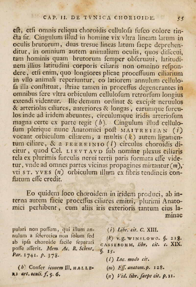 eft, etfi omnis reliqua choroidis celinlofa fufco colore tin¬ cta lic. Cingulum illud in homine vix vitra lineam latum in oculis brutorum, duas tresue lineas latum faepe deprehen¬ ditur, in omnium autem animalium oculis, quos dilTecui, tam hominis quam brutorum femper obferuaui, latitudi¬ nem illius latitudini corporis ciliaris non omnino reipon- dere, edi enim, quo longiores plicae procefluum ciliarium in vllo animali reperiuntur, eo latiorem annulum cellulo- ia illa conftituat, itriae tamen in procefTus degenerantes in omnibus tere vitra orbiculum cellulofum retrorfum longius extendi videntur. Ille demum ordinat & excipit neruulos & arteriolas ciliares, anteriores & longas , eartimque furcu- los inde ad iridem abeuntes, circulumque iridis arteriofum magna certe ex parte tegit (/;). Cingulum illud cellulo¬ fum plerique nunc Anatomici poft maitreiean (i) vocant orbiculum ciliarem, a multis (k) autem ligamen¬ tum ciliare, & a ferre inio (/) circulus choroidis di¬ citur, quod Cei. lievtavd fub nomine plexus ciliaris tela ex plurimis furculis nerui tertii paris formata elTe vide¬ tur, vnde ad omnes partes vicinas propagines mittantur (rn),' vti st. yves (n) orbiculum illum ex fibris tendineis con¬ flatum elle credit. Eo quidem loco choroidem in iridem produci, ab in¬ terna autem facie procelfus ciliares emitri, plurimi Anato¬ mici perhibent, cum aliis iris exterioris tantum eius la- pulari non pofliim, qui illum an¬ nulum a Jc4erocica non folum fed ab ipfa choroide facile feparari pofle a (Terit. Mem. Ac. R. Scient, Par. 1741. p. 378. (h' Confer iconem 111. haue- kj art. oculi, f 6. minae (/) LibrTcit. C. XIII. (k) V. g. W I N S L O W 0. 2 I g. cassebohm, libr. cit. c. XIX, §■ IS- (/) Loc. modo cit. (ni) Eff. anatom.p. 128. (//) Vtd. libr. faepe cit. p.