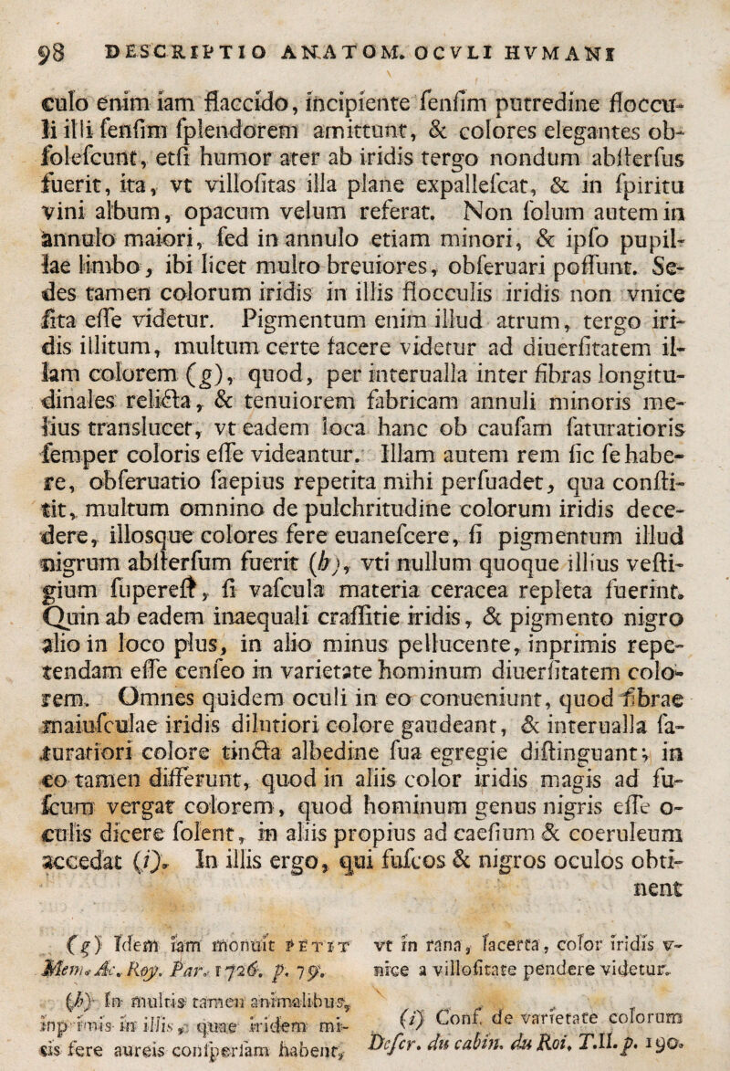 culo enim iam flaccido, incipiente fenfim putredine floccu¬ li illi fenfmi fplendorem amittunt, & colores elegantes ob- folefcunt, etfi humor ater ab iridis tergo nondum abllerfus fuerit, ita, vt villo litas illa plane expallefcat, & in fpiritu vini album, opacum velum referat. Non folum autem in annulo maiori , fed in annulo etiam minori, & ipfo pupil¬ lae limbo, ibi licet multo breuiores, obferuari poliunt. Se¬ des tamen colorum iridis in illis flocculis iridis non vnice lita efle videtur. Pigmentum enim illud atrum, tergo iri¬ dis illitum, multum certe facere videtur ad diuerfitatem il¬ lam colorem (g), quod, per intcrualla inter fibras longitu¬ dinales relifia, & tenuiorem fabricam annuli minoris me¬ lius translucet, vt eadem loca hanc ob caufam faturatioris feraper coloris efle videantur. Illam autem rem fic fe habe¬ re , obferuatio faepius repetita mihi perfuadet, qua confti- tit, multum omnino de pulchritudine colorum iridis dece¬ dere, illosque colores fere euanefcere, fi pigmentum illud nigrum abflerfum fuerit (b), vti nullum quoque illius vefti- gium fuperefl, fi vafcula materia ceraeea repleta fuerint. Quin ab eadem inaequali craflltie iridis, «St pigmento nigro alio in loco plus, in alio minus peUucente, inprimis repe¬ tendam efle eenfeo in varietate hominum diuerfitatem colo¬ rem, Omnes quidem oculi in eo conueniunt, quod fibrae maiufculae iridis dilutiori colore gaudeant, & interualla fa- jurariori colore tinchi alhedine fua egregie diftinguantv in eo tamen differunt, quod in aliis color iridis magis ad fu- fcurn vergat colorem, quod hominum genus nigris efle o~ culis dicere fofent, in aliis propius ad eaefium & coeruleum accedat (/), In illis ergo, qui fufeos & nigros oculos obti¬ nent (f J Idem hm rnonuit petit Mem.-A-.Roy. Par-1726-. p. 757. In- militis- tamen' animalibus-, jnp r-nis in iliis, quae itidem mi¬ tis fere aureis conlperlam habent, vt rn rana, lacerta, color iridis v- »ice a villo (ita te pendere videtur. (1) Conf de varietate eoiorum Defer, du cabin. du Roi, T.U.p. 190»