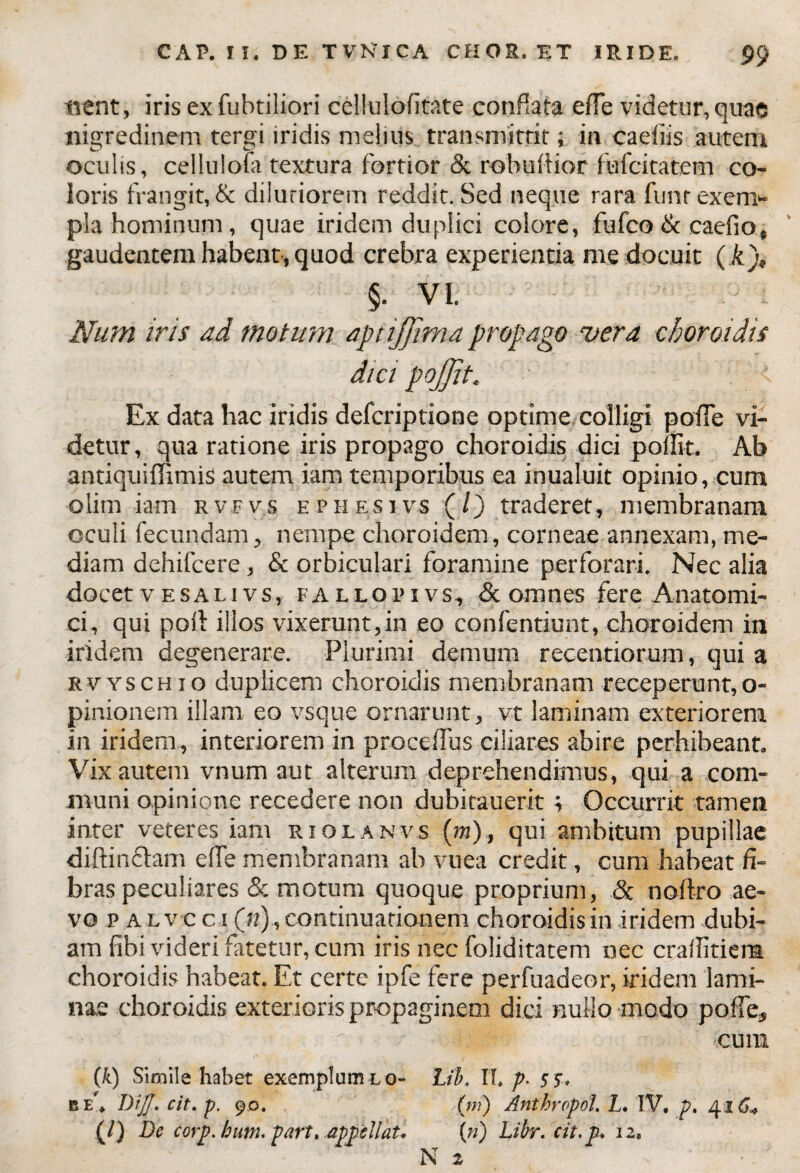 nent, iris ex fuhtiliori cellulolitate conflata efie videtur, quae nigredinem tergi iridis melius transmittit; in caeiiis autem oculis, cellulofa textura fortior & rebullior fufcitatem co¬ loris frangit, & dilutiorem reddit. Sed neque rara funr exem¬ pla hominum, quae iridem duplici colore, fufco & caefio» gaudentem habent, quod crebra experientia me docuit ( A), §• VI. Num iris ad motum aptijjima propago vera choroidis dici pojjit. Ex data hac iridis defcriptione optime colligi polle vi¬ detur, qua ratione iris propago choroidis dici pollit. Ab antiquiffimis autem iam temporibus ea inualuit opinio, cum olim iam rvfvs e pii f.si vs (/) traderet, membranam oculi fecundam, nempe choroidem, corneae annexam, me¬ diam dehifcere, & orbiculari foramine perforari. Nec alia docetvESALivs, fallopivs, <3c omnes fere Anatomi¬ ci, qui poli illos vixerunt,in eo confentiunt, choroidem in iridem degenerare. Plurimi demum recentiorum, qui a rvyschio duplicem choroidis membranam receperunt,o- pinionem illam eo vsque ornarunt, vt laminam exteriorem in iridem, interiorem in procellus ciliares abire perhibeant. Vix autem vnum aut alterum deprehendimus, qui a com¬ muni opinione recedere non dubitauerit; Occurrit tamen inter veteres iam riolanvs (m), qui ambitum pupillae diftindlam e (Te membranam ab vuea credit, cum habeat fi¬ bras peculiares & motum quoque proprium, & noftro ae¬ vo p alvo c i («), continuationem choroidis in iridem dubi¬ am fibi videri fatetur, cum iris nec foliditatem nec crafiitiem choroidis habeat. Et certe ipfe fere perfuadeor, iridem lami¬ nae choroidis exterioris propaginem dici nullo modo polle, * cuna (k) Simile habet exemplum lo- Lib, II. p. s 5. r. e’. Difl. cit. p. 90. .(>») Anthropol. L. IV. p. 41 (/) De corp. hum. part, appellat. (?/) Libr. cit. p. 12, N 2