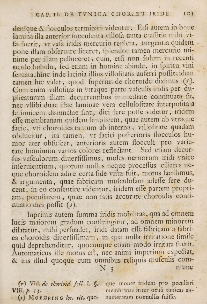 denique de flocculos terminari videntur. Etfi autem in boue lamina illa anterior lucculenta villofa tanta craflitie mihi vi- fa-fuerit, vt vafa iridis mercurio repleta, turgentia quidem pone illam obferuare liceret, fplendor tamen mercurio mi¬ nime per illam pdluceret; quin, etfi non folum in recenti oculo bubulo, fed etiam in homine abinde, in ipiritu vini feruata,hinc inde lacinia illius viliofitatis auferri poffit;idem tamen hic valet, quod fuperius de choroide diximus (r). Cum enim viilolitas in vtraque parte valculis iridis per du¬ plicaturam illam decurrentibus immediate continuata fit, nec vllibi duae illae laminae vera cellulofitate interpofita a fe iauicem disiunclae fint, dici tere polle videtur, iridem efle membranam quidem limplicem, quae autem ab vtraque facie, vti choroides tantum ab interna , viilofltare quadam obducitur, ita tamen, vt faciei pofterioris flocculos hu¬ mor arer obfufeet, anterioris autem flocculi pro varie¬ tate hominum varios colores refledflant. Sed etiam de cur- fus vafculorum diuerfiflimus, moles neruorum iridi vnice inferuientium, quorum nullus neque procefllis ciliares ne¬ que choroidem adire certa fide vifus fuit, motus facillimus* & argumenta, quae fabricam mufciilofam ad efle tere do¬ cent, in eo confentire videntur, iridem efle partem propri¬ am, peculiarem , quae non tatis accurate choroidis conti¬ nuatio dici poffit (i). Inprimis autem fumma iridis mobilitas, qua ad omnem lucis maiorem gradum conftringitur, ad omnem minorem dilatatur, mihi perfuadet, iridi datam efle fabricam a fabri¬ ca choroidis diuerfitfimam, in qua nulla irritatione (insile quid deprehenditur, quocunque etiam modo irritata fuerit. Automaticus ille motus efi, nec animi imperium expeftat, & iris illud quoque cum omnibus reliquis mufculis coni- N 3 mune (r) Vici, de ehorioid. Jeci, L §. que monet iridem pro peculiari VIII. p. s 3. membranae inter oculi tunicas an« (/} Mqehring Ioc. cit« quo- numeratam nonnullis fuillev