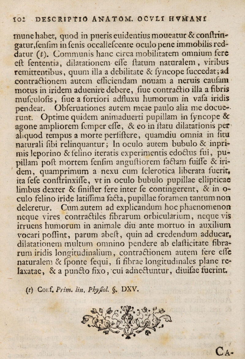 mime habet, quod in pueris euidentius moueatur Sc confixili^ gatur,fenfim in fenis occaliefcente oculo pene immobilis red¬ datur (£). Communis hanc circa mobilitatem omnium fere eft fententia, dilatationem* efTe (latum naturalem, viribus remittentibus, quum illa a debilitate & fyncope fuccedat;ad contraftionem autem efficiendam nonam a neruis caufam motus in iridem aduenire debere, fiue contra&io illa a fibris mufculofis, fiue a fortiori adfluxu humorum in vafa iridis pendeat. Obferuationes autem meae paulo alia me docue-- mnt. Optime quidem animaduerti pupillam in fyncope & agone ampliorem femper die, & eo in (latu dilatationis per abquod tempus a morte perliftere, quamdiu omnia in litu naturali fibi relinquantur; In oculo autem bubulo & inpri- mis leporino & felino iteratis experimentis edoflus fui, pu¬ pillam poft mortem fenfim anguftiorem faciam fliilfe & iri- dem, quamprimum a nexu cum (clerotica liberata fuerit, itafefe conftrinxiffe, vt in oculo bubulo pupillae ellipticae limbus dexter & finifter fere inter fe contingerent, & in o- culo felino iride latiffima fafla, pupillae foramen tantum non deleretur» Cum autem ad explicandum hoc phaenomenon neque vires contrafliles fibrarum orbicularium, neque vis irruens humorum in animale diu ante mortuo in auxilium vocari poffint, parum abeft, quin ad credendum adducar, dilatationem multum omnino pendere ab elaflicitate fibra¬ rum iridis longitudinalium, contraftionem autem fere effe naturalem & fponte fequi, fi fibrae longitudinales plane re¬ laxatae, & a punflo fixo, cui adne&untur, diuifae fuerint, (t) Coi.fi Prim, lin, Phyfiol. §. DXV. Ca-