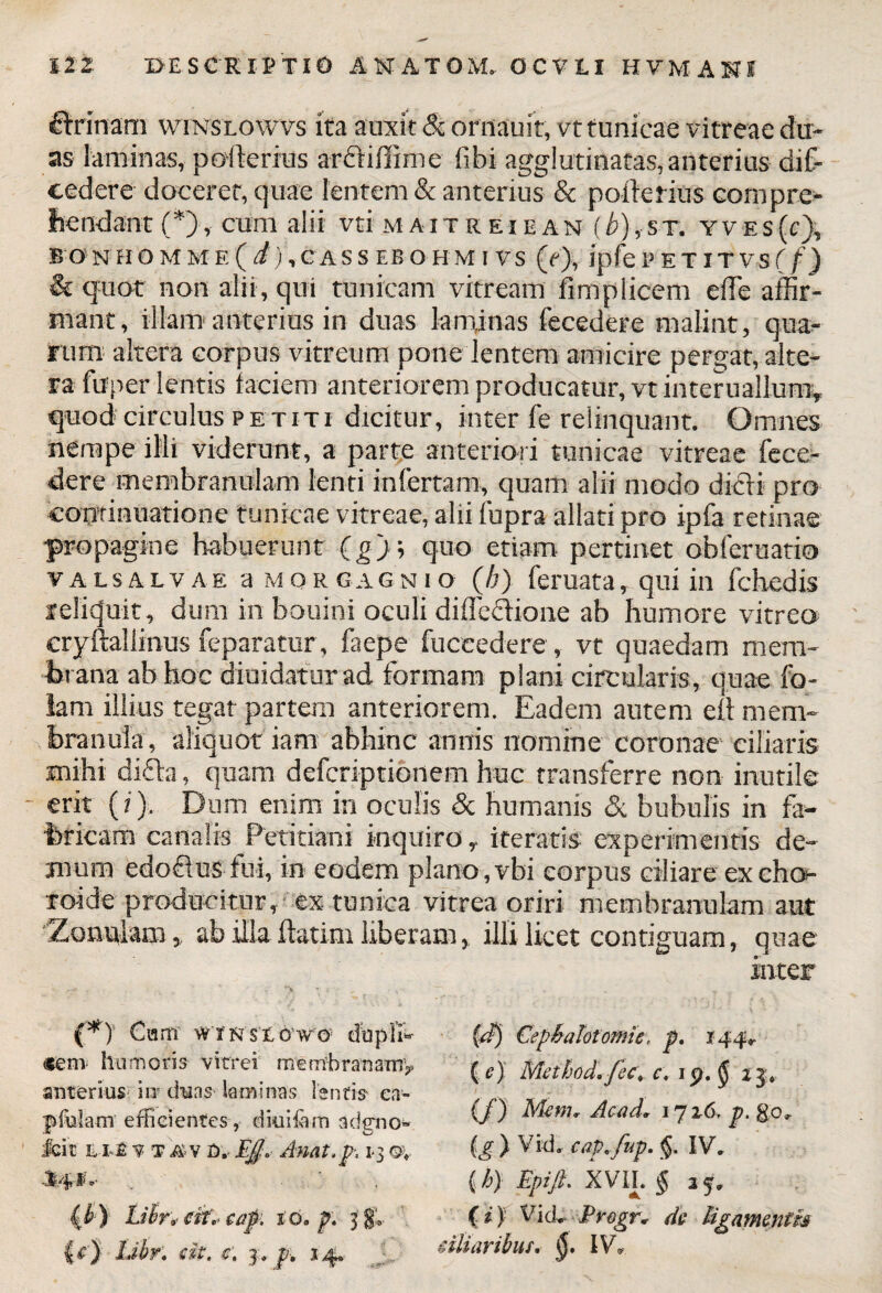 £Mnam winslowvs ita auxit & ornauit, vt tunicae vitreae du¬ as laminas, poilenus arftiffime libi agglutinatas, anterius dif- eedere docerer, quae lentem & anterius & poiletius compre¬ hendant (*), cum alii vti m a i t r e i e a n (b), s t. y v e s (c), BONHOMME (i),CASS EBOHM I VS (f), Jpfe PE T IT VS ( f) & quot non alii, qui tunicam vitream fimpiicem ede affir¬ mant, illam anterius in duas laminas fecedere malint, qua¬ rum altera corpus vitreum pone lentem amicire pergat, alte¬ ra fuper lentis faciem anteriorem producatur, vt interuallum* quod circulus petiti dicitur, inter fe relinquant. Omnes nempe illi viderunt, a parte anteriori tunicae vitreae fece¬ dere membranulam lenti infertam, quam alii modo dicii pro continuatione tunicae vitreae, alii fupra allati pro ipfa retinae propagine habuerunt (g); quo etiam pertinet obferuatio valsalvae a MORGAGNio (b) feruata, qui in fcbedis reliquit, dum in bouini oculi diflecfione ab humore vitreo cryftallinus feparatur, faepe fuceedere, vt quaedam mem¬ brana ab hoc diuidatur ad formam plani circularis, quae fo- lam illius tegat partem anteriorem. Eadem autem ell mem¬ branula, aliquot iam abhinc annis nomine coronae ciliaris mihi difta, quam defcriptionem huc transferre non inutile - erit (?). Dum enim in oculis & humanis & bubulis in fa¬ bricam canalis Petitiani inquiro, iteratis experimentis de¬ mum edoftus fui, in eodem plano,vbi eorpus ciliare ex cho- ro-ide producitur, ex tunica vitrea oriri membranulam aut ‘Zonulam, ab illa flati m liberam, illi licet contiguam, quae inter (*)' Ciam' wtnsxowo' dupli- cem humoris vitrei menibranamy anterius iit duas laminas lentis ea- fffiulam efficientes, dkiiiam adgno» Icit v t i&v £>. EJ0 Anat.p* 1*3 J4lk- . . 0) Lib ratiti caf. id. p. 3'$» {£'} Ubr. eit. r, 3., p. 14» (d) Cephalotomie, p. 144*. ( e) Method*fec\ c, 1 p. § 2 3« (/) Mem* Acad, 1716, p. go* (g ) Vid, capi fup. §, IV. (h) Epijl XVIL § 25. (*) Vid* Eregr* de ligamentis tiliaribus. IV,