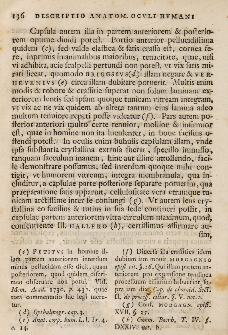 Capfula autem ilia in partem anteriorem & pofterio- rem optime diuidi poteft. Portio anterior pellucidiffima quidem (c), fed valde elaftica & fatis crafTa elt, cornea fe¬ re, inprimis in animalibus maioribus, tenacitate, quae, nili vi adhibita, acie fcalpelli pertundi non poteft, vt vix fatis mi¬ rari liceat, quomodo briggsiv s(d) illam negare & ver- he ve n i vs (e) circa illam dubitare potuerit. Multis enim modis & robore & craffitie fuperat non fotum laminam ex¬ teriorem lentis fed ipfam quoque tunicam vitream integram, vt vix ac ne vix quidem ab alteca tantum eius lamina adeo multum tenuiore repeti polfe videatur (f). Pars autem po- fterior anteriori multo certe tenuior, mollior & infirmior eft, quae in homine non ita luculenter, in boue facilius o- ftendi poteft. In oculis enim buhulis capfulam illam, vnde ipfa fubftantia cryftallina extrufa fuerat, fpecillo immiffo, tanquam facculum inanem, hinc aut illinc attollendo, faci¬ le demonftrare poflumus; fed interdum quoque mihi con¬ tigit, vt humorem vitreum, integra membranula, qua in¬ cluditur, a capfulae parte pofteriore feparare potuerim,qua praeparatione fatis apparuit, cellulofitate vera vtramque tu¬ nicam arUiflime inter fe coniungi (g). Vt autem lens cry¬ ftallina eo facilius & tutius in fu a lede contineri poflit, in capfulae partem anteriorem vitra circulum maximum, quod, conlentiente 111. hallero (//), certiftimus affirmare au- lim, (c) Petitvs in homine il¬ lam partem anteriorem interdum minus pellucidam ede dicit, quam pofteriorero, quod quidem diferi- men obferuare no n potui. Vid. Mem. Ac ad. 1730. p, 437, quae tota commentatio hic legi mere¬ tur. (d) Opthalmogr. cap< 3, (<?) Anat. corp, bum.L♦ T, Jr. 4» c. 14. (/) Diuerla illa eraflities idem dubium iam mouit morgagnio epift. cit. §>26.Qui illam partem an¬ teriorem pro expanfione tendinea proceHuum ciliarium habuerint, Tu- pra iam dixi. Cap. de choroid. Seff* II. de procejf,\ ciliar. §. V. not. a. (g) Conf4 morgagn. epift. XVII. $. 25. . V’ (h) Conim. Boerb* T, IV. §» DXX1V. not, b.