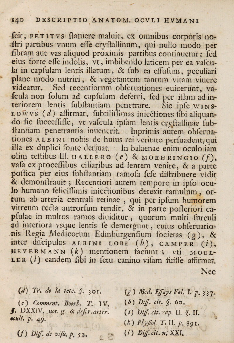 14° DESCRIPTIO ANATOM. OCVLI HVMANI » # Icit, petitvs ftatuere maluit, ex omnibus corporis no- ftri partibus vnum efTe cryftallinum, qui nullo modo per fibram aut vas aliquod proximis partibus continuetur; Ted eius forte efie indolis, vt, imbibendo laticem per ea vafcu- la in capfulam lentis illatum, & fub ea effufum, peculiari plane modo nutriri, & vegetantem tantum vitam viuere videatur. Sed recentiorum obferuationes euicerunt, va- fcula non folum ad capfulam deferri, fed per illam ad in¬ teriorem lentis fubftantiam penetrare. Sic ipfe wins- i.owvs (d) affirmat, lubtiliflimas iniecliones libi aliquan¬ do fic fucceffiife, vt vafcula ipfam lentis cryftallinae fub- ftanriam penetrantia inuenerit. Inprimis autem obferua¬ tiones albini nobis de huius rei veritate perfuadent,qui illa ex duplici fonte deriuat. In balaenae enim oculo iam olim teftibus 111. hallero (f) & moehringio (f), vafa ex procefiibus ciliaribus ad lentem venire, & a parte poftica per eius fubftantiam ramofa fefe diftribuere vidit & demonftrauit ; Recentiori autem tempore in ipfo ocu¬ lo humano feliciiTimis inieffionibus detexit ramulum , or¬ tum ab arteria centrali retinae , qui per ipfum humorem vitreum refla antrorfum tendit, & in parte pofteriori ca- pfulae in multos ramos diuiditur, quorum multi furculi ad interiora vsque lentis fe demergunt, cuius obferuatio- nis Regia Medicorum Edinburgenfium focietas (g), & inter difcipulos albini lobe' (h), camper (i), hevermann (k) mentionem faciunt; vti moei- ler (/) eandem Ubi in fetu canino vifam fuifte affirmat. Nec (d) Tr« de Ia tete. JL 301, <*) Med. Efaj/t Veii. 1. p. 337. (6) Dijj» cite §. 60 e {/) Dijfi citrcap. II. II. (k) Vhyfiol T. II. p, 891» {/) Dijjlcit* n. XXI. (e) Comment. Bosrh. T> IV. $• DXXiV. not, g. 6: defer, arter, oculi. p. (/) Bijf* de vi fit, pt 52. »' «r-.