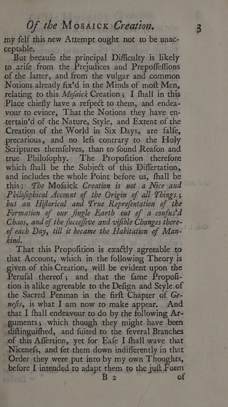 my felf this new Attempt ought not to be unac- ceptable. | But becaufe the principal Difficulty is likely to arife from the Prejudices and Prepoffeffions of the latter, and from the vulgar and common Notions already fix’d in the Minds of moft Men, relating. to this Mo/aick Creation; I fhall in this Place chiefly have a refpeét to them, and endea- vour to evince, That the Notions they have en- tertain’d of the Nature, Style, and Extent of the Creation of the World in Six Days, are falfe, precarious, and no lefs contrary to the Holy Scriptures themfelves, than to found Reafon and true. Philofophy. The Propofition. therefore which fhall be the Subject of this Differtation, and includes the whole Point before us, fhall be this:' Ihe Mofaick Creation is not.a Nice and Philofophical Account of the Origin of all Things.; but an Hiftorical and True Reprefentation of the Formation of our jingle Earth out of a confusd Chaos, and of the fucceffive and vifible Changes there- of each Day, till it became the Habitation ef Man- kind. That this Propofition is exactly agreeable to that Account, which in the following Theory is given of this Creation, will be evident upon the Perufal thereof; and that the fame Propofi- tion is alike agreeable to the Defign and Style.of the Sacred’ Penman in the firft Chapter of Ge- nefis, is what J am now to make appear. And that I fhall endeavour to do by the following Ar- guments; which though they might. have ,been diftinguifhed, and fuited to the feveral Branches of this Affertion, yet for Eafe I fhall.wave that Nicenefs, and fet.them down indifferently in that Order they were put into by my own Thoughts, before I intended to adapt them to the juft,Form | ws 2 of /