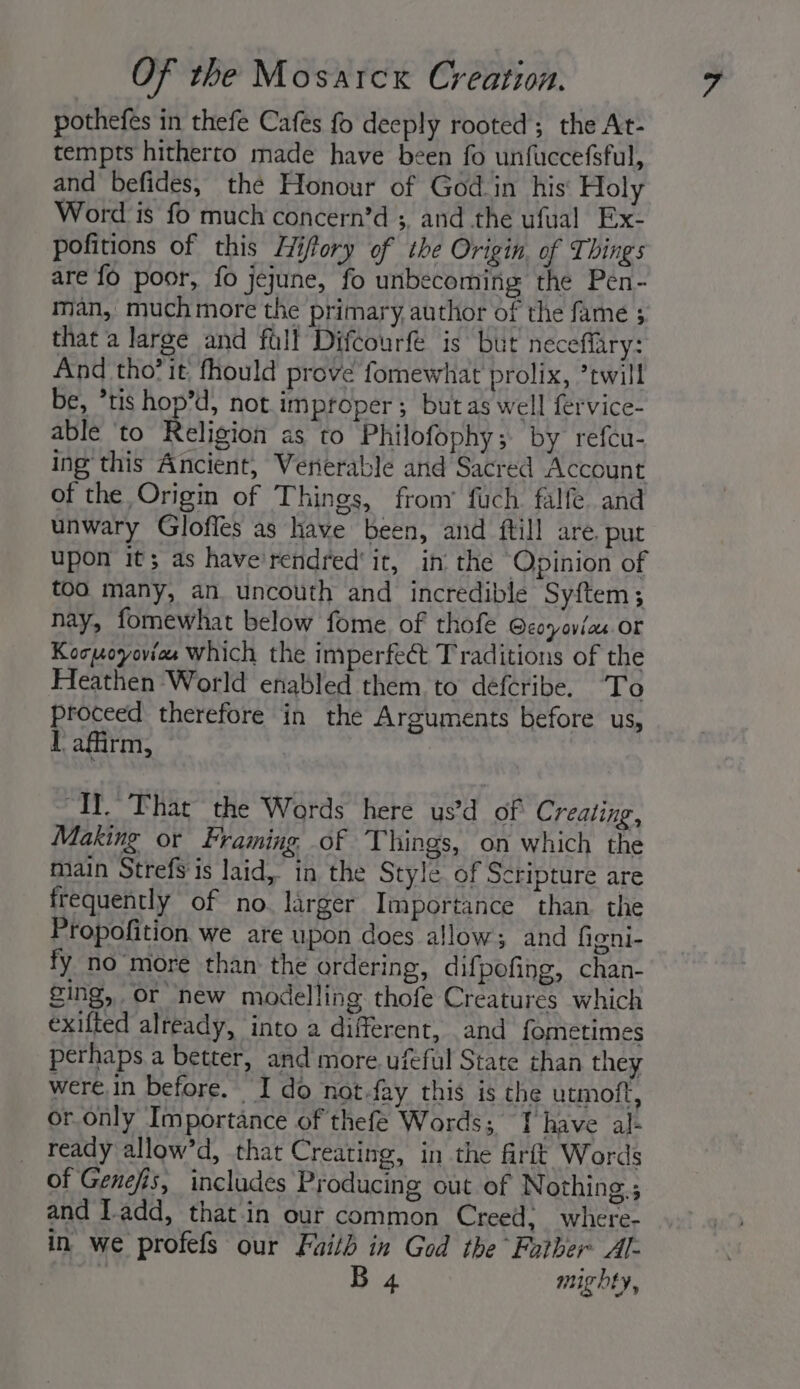 pothefes in thefe Cafes fo deeply rooted; the At- tempts hitherto made have been fo unfuccefsful, and befides, the Honour of God in his Holy Word is fo much concern’d ;, and the ufual Ex- pofitions of this Hifory of the Origin, of Things are fo poor, fo jejune, fo unbecoming the Pen- man, muchmore the primary, author of the fame ; that a large and full Difcourfe is but neceffary: And tho?it fhould prove fomewhat prolix, ’twill be, *tis hop’d, not improper ; but as well fervice- able ‘to Reljeion as to Philofophy; by refcu- ing this Ancient, Venerable and Sacred Account of the Origin of Things, frony fuch. falfe and unwary Gloffes as have been, and ftill are. pur upon it; as have'rendred' it, in the Opinion of too many, an uncouth and incredible Syftem; nay, fomewhat below fome of thofe Ocoyovias or Kocuoyoviee which the imperfect Traditions of the Heathen World enabled them to defcribe. To proceed therefore in the Arguments before us, I afirm, “Tl.” That the Wards here us’d of Creating, Making or Framing. of Things, on which the main Strefs is laid, in the Style of Scripture are frequently of no. larger Importance than the Propofition we are upon does allow; and figni- fy no more than the ordering, difpofing, chan- ging, or new modelling thofe Creatures which exifted already, into a different, and fometimes perhaps a better, and more. ufeful State than they were in before. I do not-fay this is the utmoft, or only Importance of thefe Words; Ihave al- _ ready allow’d, that Creating, in the firitt Words of Genefis, includes Producing out of Nothing ; and Tadd, that.in our common Creed, where- in we profefs our Faith in God the Father Al- ee B 4 mighty,