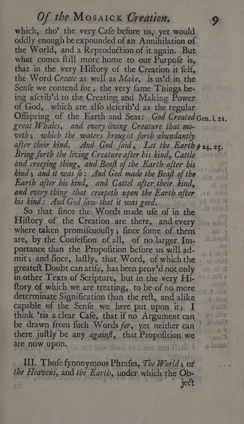 which, tho’ the very Cafe before us, yet. would oddly enough be expounded of an Annihilation of. the World, and a Reproduction of it again. But what comes {till more home to our Purpofe is,. that in the very Hiftory of the Creation it felf, the Word Create as well as Make, is us’d in, the Senfe we contend for; the very fame Things be- ing afcrib’d to the Creating and Making Power of God, . which are alfo defcrib’d as the regular Offspring of the Earth and Seas:, God Created Gen. i.21, reat Whales, and every living Creature that mo- vetb; which the waters brought forth abundantly after their kind. And God faid, Let the,Earth y 24, 2. Bring forth the living Creature after his kind, Cattle and creeping thing, and Beaft of the Earth after bis a ae kind; and it was fo: And God made the Beaft.of the... ’ Earth after bis kind, and Cattel after.their, kind, and every thing that creepeth upon the Earth after « his kind: And God faw:that it was good.. So that fince the, Words made ufe. of in. the Hiftory of the Creation are there, and.every ° - where taken promifcuoufly; fince fome of them are, by the Confeffion of all, of no larger, Im- portance than the Propofition before us will.ad-— mit; and.fince, laftly, that Word, of which the greateft Doubt.canarife, has been prov’d.not.only in other Texts of Scripture, but insthe very Hi- ftory of which we are treating, to be-of no. more determinate Signification than the reft, and alike capable of the Senfe we here put upon. it; I think *tis a clear Cafe, that if no Argument can be drawn from fuch Words for,- yet neither can | ~ there juftly be any againft, that Propofition we _....5 are now upon. : Bia eed areas (9S: ek Rear ITf. ‘Thofefynonymous Phrafes, 7; be World 3 OF | the Heavens, and the Earth, under, which the Ob- SHOLE Goya wet Pe ae