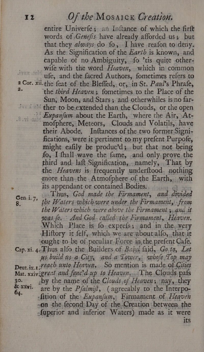 entire Univerfe ;. an Inftance of which the firft words of ;Gene/is have already afforded us; but that they always. do fo, I have reafon to deny. As the: Signification of the Zarth is known, and capable of no Ambiguity, fo ’tis quite other- wife with the word Heaven, which in common ‘ ufe, and the facred Authors, fometimes refers to 2 Cor. xii.the feat of the Bleffed,. or, in St. Paul’s Phrafe, e ‘the third Heaven; fometimes to the Place of the Sun, Moon, and Stars ;. and otherwhiles is no far- ’' ther to be,extended than the Clouds, or the open * Expanfum about the Earth, where the Air, At- ~~ mofphere, Meteors, Clouds and Volatils,. have their Abode. Inftances of the.two former Signi- fications, were it pertinent to.my prefent Purpofe, might eafily be produc’d;,. but that ‘not. being fo, I fhall.wave the fame, .and only, prove the third and, laft Signification,.namely, That by the Heavens is frequently underftood, nothing more than..the.Atmofphere of the Earth,. with its appendant or contained. Bodies. ad OR ke Gen jr, 2) Ehuss God made the Firmament, and dtvided g. the Waters which were under. the Firmament, from the Waters which were above the Firmament 3,,and it was fo. And God. calledthe Firmament,, Heaven. Which Place is fo, exprefs; and in the, very ‘Hiftory it felf, which, we:areaboutsalfo,..thatur “ought to be of,peculiar-Force in, the prefent Cafe. us, build as.a,City, -and a) Lower yi) whofe Top. may Bintiis. 14 reach. unto, Heaven... So mention is made, of Cities Mat. xxivigreat and fencd-up to Heaven,...\The Clouds pais 30. by the name of the Clouds, of Heaven, ‘nays. they gi are by the P/almijt, (agreeably to the Interpo- fition of the: Expanfum,; Firmament. of , Heaven -on -the.fecond: Day of theCreation - between, the Superior and inferior Waters) made as it were its