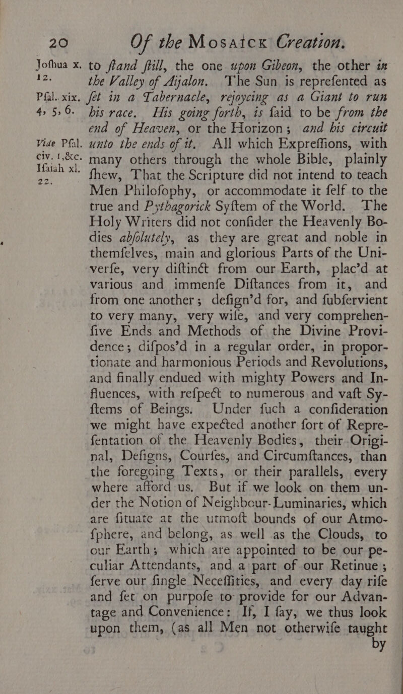 Jothua Xx, a2: to fiand ftill, the one upon Gibeon, the other ix the Valley of Aijalon. The Sun is reprefented as 4, 5,6. Vide Pfal. civ. 1,&amp;c. Ifaiah xl, am aes his race. His going forth, is faid to be from the end of Heaven, or the Horizon; and bis circuit unto the ends of it. All which Expreffions, with many others through the whole Bible, plainly fhew, That the Scripture did not intend to teach Men Philofophy, or accommodate it felf to the true and Pythagorick Syftem of the World. The Holy Writers did not confider the Heavenly Bo- dies abjolutely, as they are great and noble in themfelves, main and glorious Parts of the Uni- verfe, very diftinét from our Earth, plac’d at various and immenfe Diftances from it, and from one another; defign’d for, and fubfervient to very many, very wife, and very comprehen- five Ends and Methods of the Divine Provi- dence; difpos’d in a regular order, in propor- tionate and harmonious Periods and Revolutions, and finally endued with mighty Powers and In- fluences, with refpect to numerous and vaft Sy- ftems of Beings. Under fuch a confideration we might have expected another fort of Repre- fentation of the Heavenly Bodies, their .Origi- nal, Defigns, Courfes, and Circumftances, than the foregoing Texts, or their parallels, every where afford us. But if we look on them un- der the Notion of Neighbcur- Luminaries, which are fituate at the utmoft bounds of our Atmo- fphere, and belong, as well as the Clouds, to our Earth; which are appointed to be our pe- culiar Attendants, and a part of our Retinue ; ferve our fingle Neceffities, and every day rife and fet on purpofe to provide for our Advan- tage and Convenience: If, I fay, we thus look upon them, (as all Men not otherwife taught by