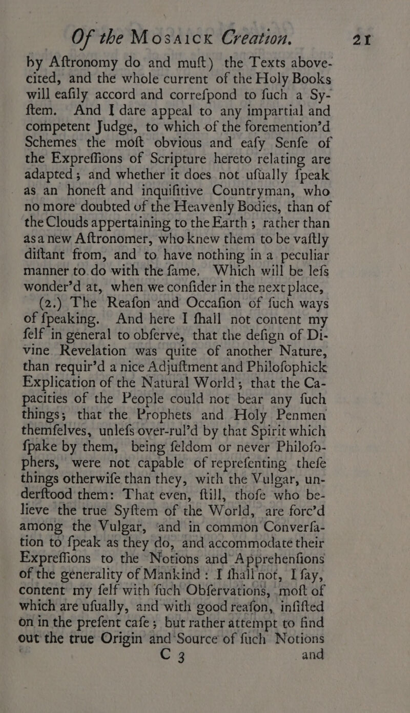 by Aftronomy do and muft) the Texts above- cited, and the whole current of the Holy Books will eafily accord and correfpond to fuch a Sy- ftem. And I dare appeal to any impartial and competent Judge, to which of the foremention’d Schemes the moft obvious and eafy Senfe of the Expreffions of Scripture hereto relating are adapted; and whether it does not ufually fpeak as an honeft and inquifitive Countryman, who the Clouds appertaining to the Earth ; rather than asa new Aftronomer, who knew them to be vaitly diftant from, and to have nothing in a_ peculiar manner to.do with the fame, Which will be lefs wonder’d at, when we confider in the next place, (2.) The Reafon and Occafion of fuch ways _ of fpeaking. And here I fhall not content my felf in general to obferve, that the defign of Di- vine. Revelation was quite of another Nature, than requir’d a nice Adjuftment and Philofophick Explication of the Natural World; that the Ca- pacities of the People could not bear any fuch things; that the Prophets and Holy Penmen themfelves, unlefs over-rul’d by that Spirit which {pake by them, being feldom or never Philofo- phers, were not capable of reprefenting thefe things otherwife than they, with the Vulgar, un- derftood them: That even, ftill, thofe who be- lieve the true Syftem of the World, are fore’d among the Vulgar, ‘and in common Converfa- tion to fpeak as they do, and accommodate their Expreffions to the Notions and Apprehenfions of the generality of Mankind: I fhall not, I fay, content my felf with fuch Obfervations, moft of which are ufually, and with good reafon, infifted on in the prefent cafe; but rather attempt to find out the true Origin and‘Source of fuch Notions C 3 and