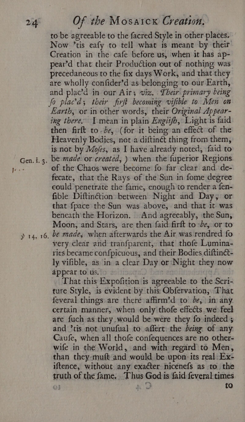 Gen. i. 3. to be agreeable to the facred Style in other places. Now ’tis eafy to tell what is meant by their Creation in the cafe before us, when it has ap- pear’d that their Production out of nothing was precedaneous to the fix days Work, and that they are wholly confider’d as belonging to our Earth, and plac’d in our Air; viz. T heir primary being fo placd, their firft becoming vifible to Men on Earth, or in other words, their Original Appear- ing there. I mean in plain Engiifh, Light is faid then firft to.de, (for it being an effect of the Ficavenly Bodies, net a diftinét thing from them, is not by Mo/es, as I have already noted, faid to be made: or created, ) when the fuperior Regions of the Chaos were become fo far clear and de- fecate, that the Rays of the Sun in fome degree could penetrate the fame, enough to render a fen- fible Diftinétion» between Night and Day, or that fpace the Sun was above, and that it was beneath the Horizon. And agreeably, the Sun, Moon, and Stars, are then faid firft to de, or to be made, when afterwards the Air was rendred fo very clear and tranfparent, that thofe Lumina- ries became confpicuous, and their Bodies diftinct- ly vifible, as in a clear Day or Night they now appear to us. That this Expofition 1s Soniaebiale to the Scri- ture Style, is evident by this Obfervation, ‘That feveral things are there affirm’d to de, in: any certain manner, when only thofe effects we feel are fuch as they .would be were they fo indeed ; and *tis not unufual to affert: the being of any Caufe, when all thofe confequences are no other- wife in the World, and with regard to Men, than they-muft and would be upon: its real -Ex- iftence, without any exacter nicenefs as to. the truth of the fame. Abus asks is faid feveral-times ar to