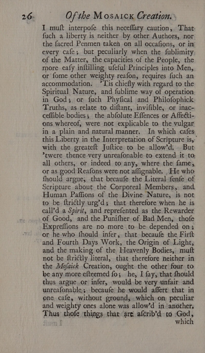 I muft interpofe this neceffary caution, That fuch a liberty is neither by other Authors, nor the facred Penmen taken on all occafions, or in every cafe; but peculiarly when the fublimity of the Matter, the capacities of the People, the more eafy inftilling ufeful Principles into Men, or fome other weighty reafon, requires fuch an accommodation. Tis chiefly with regard to the Spiritual Nature, and fublime way of operation in God; or fuch Phyfical and Philofophick. Truths, as relate to diftant, invifible, or inac- ceffible bodies; the abfoluse Effences. or Affecti- ons. whereof, were not explicable to. the vulgar in a plain and natural manner. In which cafes. this Liberty in the Interpretation of Scripture is,- with the greateft Juftice to be allow’d. But *twere thence-very unreafonable to extend. it to; all others, or indeed to any, where the fame,. or as good Reafons were not affignable. _He who fhould argue; that becaufe the Literal fenfe of Scripture about the Corporeal Members, and. to be. ftrictly urg’d; that therefore when he is call’d a Spirit, and reprefented as the Rewarder of Good, and the Punifher of Bad Men, thofe Expreflions are no more to be depended on; and Fourth Days Work, the Origin of Light, and the making of the Heavenly Bodies, mutt not be ftrictly literal, that therefore neither in the Mofaick Creation, ought the other four to be any more efteemed fo; he, I fay, that fhould thus argue..or infer, would be very unfair and unreafonable;. becaufe he would affert that in one cafe, without ground; which on; peculiar and weighty ones alone was allow’d in.!another, Lia! thofe things thar are afcrib’d to God, which