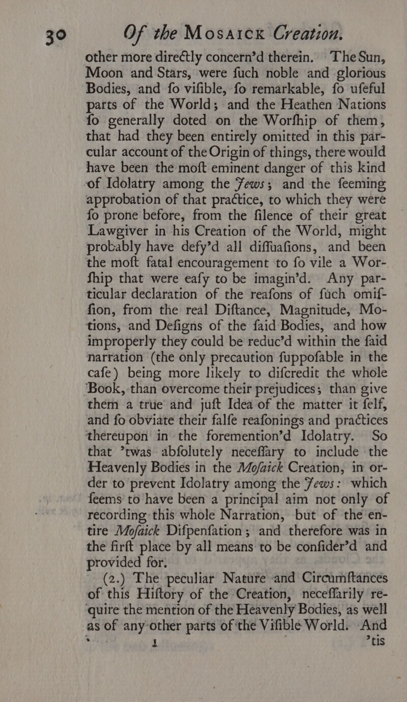 other more directly concern’d therein. The Sun, Moon and Stars, were fuch noble and glorious Bodies, and fo vifible, fo remarkable, fo ufeful parts of the World; and the Heathen Nations fo generally doted on the Worfhip of them, that had they been entirely omitted in this par- cular account of the Origin of things, there would have been the moft eminent danger of this kind of Idolatry among the Fews; and the feeming approbation of that practice, to which they were fo prone before, from the filence of their great Lawgiver in his Creation of the World, might probably have defy’d all diffuafions, and been the moft fatal encouragement to fo vile a Wor- fhip that were eafy to ) be imagin’d. Any par- ticular declaration of the reafons of fuch omif- fion, from the real Diftance, Magnitude, Mo- tions, and Defigns of the faid Bodies, and how improperly they could be reduc’d within the faid narration (the only precaution fuppofable in the cafe) being more likely to difcredit the whole ‘Book, than overcome their prejudices; than give them a true and juft Idea of the matter it felf, and fo obviate their falfe reafonings and practices that *twas abfolutely neceffary to include the Heavenly Bodies in the Mo/aick Creation, in or- der to prevent Idolatry among the ews: which feems to have been a principal aim not only of recording this whole Narration, but of the en- tire Mofaick Difpenfation; and therefore was in the firft place by all means to be confider’d and provided for. (2.) The peculiar Nature and Circumftances