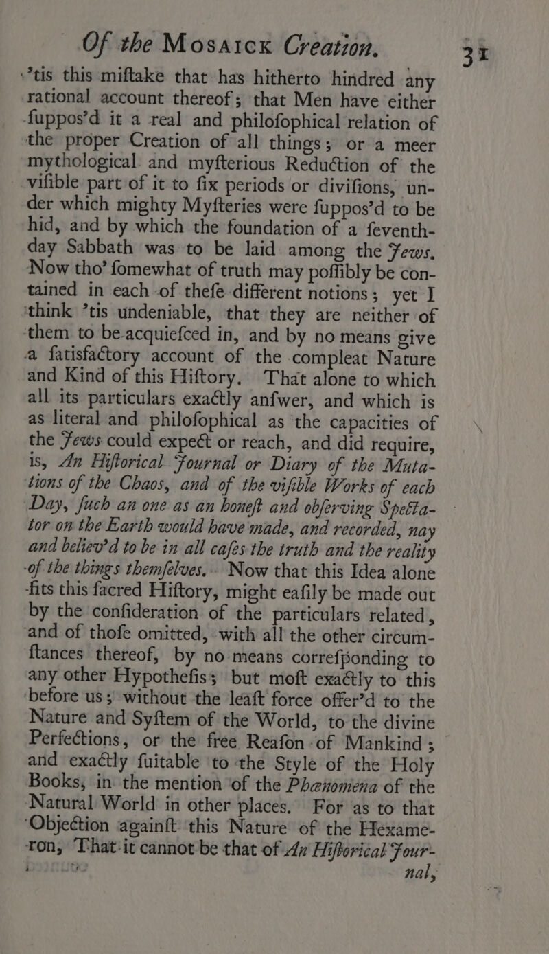 tis this miftake that has hitherto hindred any rational account thereof; that Men have either fuppos’d it a real and philofophical relation of the proper Creation of all things; or a meer mythological and myfterious Reduction of the _ vifible part of it to fix periods or divifions, un- der which mighty Myfteries were fuppos’d to be hid, and by which the foundation of a feventh- day Sabbath was to be laid among the ews, Now tho’ fomewhat of truth may poffibly be con- tained in each -of thefe different notions; yet I think ’tis undeniable, that they are neither of ‘them to be-acquiefced in, and by no means give a fatisfactory account of the compleat Nature and Kind of this Hiftory. That alone to which all its particulars exaétly anfwer, and which is as literal and philofophical as ‘the capacities of the ews could expeét or reach, and did require, is, An Hiftorical Fournal or Diary of the Muta- tions of the Chaos, and of the vifible Works of each Day, fuch an one as an boneft and obferving § ‘etha- lor on the Earth would have made, and recorded, nay and believ’d to be in all cafes the truth and the reality -of the things them/felves,.. Now that this Idea alone fits this facred Hiftory, might eafily be made out by the confideration of the particulars related , and of thofe omitted, with all the other circum- {tances thereof, by no means correfponding to any other Hypothefis; but moft exaétly to this before us; without the leaft force offer’d to the Nature and Syftem of the World, to the divine and exactly fuitable ‘to the Style of the Holy Books, in the mention ‘of the Phenomena of the Natural World in other places. For as to that ‘Objection againft this Nature of the Hexame- ton, That:it cannot be that of An Hifforical eee 3 nal,