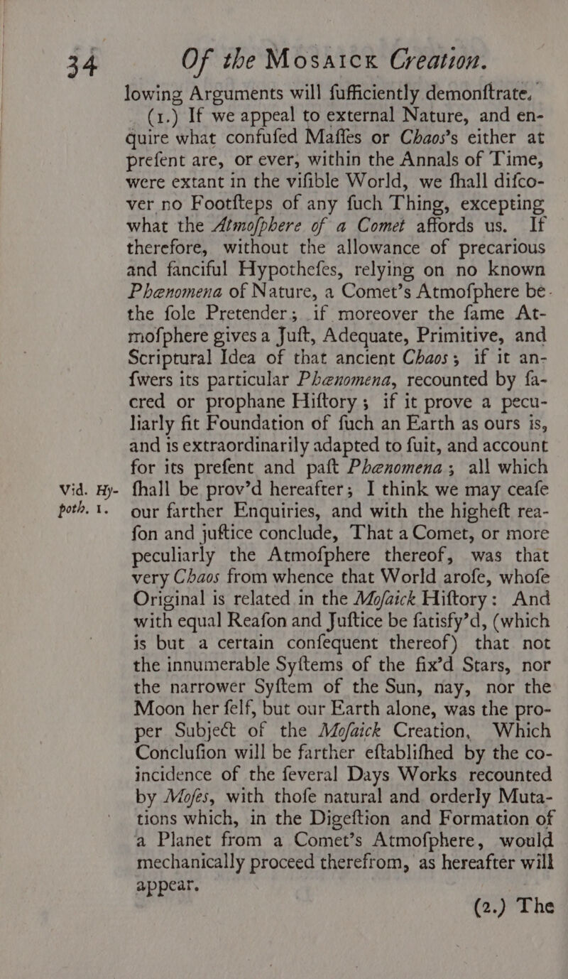 Vid. Hy- poth, 1. lowing Arguments will fufficiently demontftrate, (1.) If we appeal to external Nature, and en- quire what confufed Maffes or Chaos’s either at prefent are, or ever, within the Annals of Time, were extant in the vifible World, we fhall difco- ver no Footfteps of any fuch Thing, excepting what the Atmofphere of a Comet affords us. If therefore, without the allowance of precarious and fanciful Hypothefes, relying on no known Phenomena of Nature, a Comet’s Atmofphere be- the fole Pretender; if moreover the fame At- mofphere gives a Juft, Adequate, Primitive, and Scriptural Idea of that ancient Chaos; if it an- {wers its particular Phenomena, recounted by fa- cred or prophane Hiftory ; if it prove a pecu- liarly fit Foundation of fuch an Earth as ours is, and is extraordinarily adapted to fuit, and account for its prefent and paft Phenomena; al\ which fhall be prov’d hereafter; I think we may ceafe our farther Enquiries, and with the higheft rea- fon and juftice conclude, That a Comet, or more peculiarly the Atmofphere thereof, was that very Chaos from whence that World arofe, whofe Original is related in the Mojaick Hiftory: And with equal Reafon and Jutftice be fatisfy’d, (which is but a certain confequent thereof) that not the innumerable Syftems of the fix’d Stars, nor the narrower Syftem of the Sun, nay, nor the Moon her felf, but our Earth alone, was the pro- per Subject of the Mo/aick Creation, Which Conclufion will be farther eftablifhed by the co- incidence of the feveral Days Works recounted by Mo/fes, with thofe natural and orderly Muta- tions which, in the Digeftion and Formation of mechanically proceed therefrom, as hereafter will appear, | (2.) The