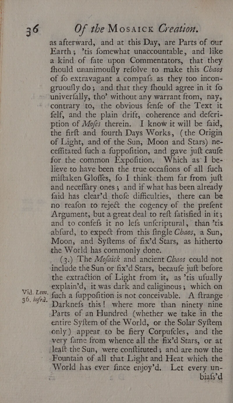 as afterward, and at this Day, are Parts of our Earth; ’tis fomewhat unaccountable, and like a kind of fate upon Commentators, that they fhould unanimoufly refolve to make this Chaos of fo extravagant a compafs as they too incon- gruoufly do; and that they fhould agree in it fo univerfally, tho’ without any warrant from, nay, contrary ‘to, the obvious fenfe of the Text it felf, and the plain drift, coherence and defert- ption of Mofes therein. I know it will be faid, the firft and fourth Days Works, (the Origin of Light, and of the Sun, Moon and Stars) ne- ceffitated fuch a fuppofition, and gave juft caufe for the common Expofition. Which as‘I be- lieve to have been the true occafions of all fuch miftaken Gloffes, fo I think them far from juft and neceffary ones; and if what has been already faid has clear’d thofe difficulties, there can be no reafon to reject the cogency of the prefent Argument, but a great deal to reft fatisfied in it; and to confefs it no lefs unfcriptural, than ’tis abfurd, to expect from this fingle Chaos, a Sun, Moon, and Syftems of fix’d Stars, as hitherto (3.) The Mojfaick and ancient Chaos could not the extraction of Light from it, as ’tis ufually explain’d, it was dark and caliginous; which on fuch a fuppofition is not conceivable. A ftrange | Darknefs this! where more than ninety nine entire Sy{ftem of the World, or the Solar Syftem only) appear to be fiery Corpufcles, and the very fame from whence all the fix’d Stars, or at Fountain of all that Light and Heat which the ‘World has ever fince enjoy'd. Let every un- biafs’d