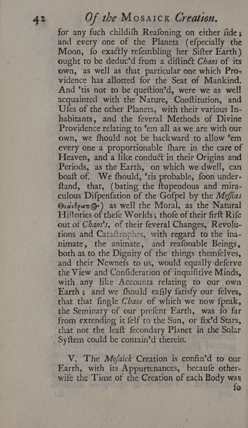 for any fuch childifh Reafoning on either fide; and every one of the Planets (efpecially the ought to be deduc’d from a diftinét Chaos of its own, as well as that particular one which Pro-+ vidence has allotted for the Seat of Mankind. And ’tis not to be queftion’d, were we as well acquainted with the Nature, Conftitution, and Ufes of the other Planets, with their various In- habitants, and the feveral Methods of Divine Providence relating to ’em all as we are with our own, we fhould not be backward to allow ’em every one a proportionable fhare in the care of Heaven, and a like conduét in their Origins and boaft of. We fhould, ’tis probable, foon under- ftand, that, (bating the ftupendous and mira- culous Difpenfation of the Gofpel by the Mefias @:avdewx@-) as well the Moral, as the Natural Hiftories of thefe Worlds; thofe of their firft Rife out of Chaos’s, of their feveral Changes, Revolu- tions and Cataftrophes, with regard to the ina- nimate, the animate, and reafonable Beings, both as to the Dignity of the things themfelves, and their Newnefs to us, would equally deferve the View and Confideration of inquifitive Minds, with any like Accounts relating to our own Earth ; and we fhould eafily fatisfy our felves, that that fingle Chaos of which we now fpeak, the Seminary of our prefent Earth, was fo far from extending it felf to the Sun, or fix’d Stars, that not the leaft fecondary Planet in the Solar V. The Mojfaick Creation 1s confin’d to our Earth, with its Appurtenances, becaufe other- lo