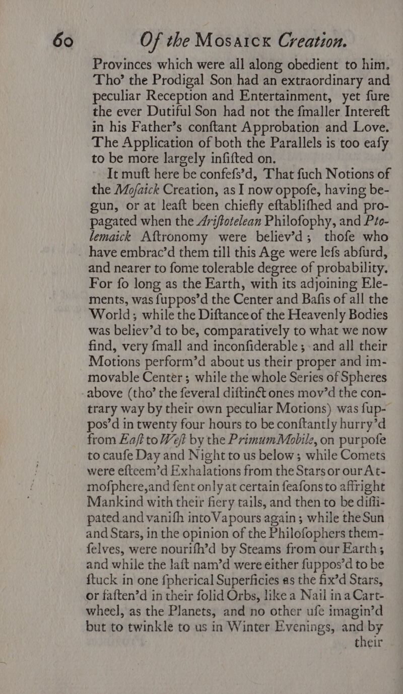 Provinces which were all along obedient to him. Tho’ the Prodigal Son had an extraordinary and peculiar Reception and Entertainment, yet fure the ever Dutiful Son had not the fmaller Intereft in his Father’s conftant Approbation and Love. The Application of both the Parallels is too eafy to be more largely infifted on. It muft here be confefs’d, That fuch Notions of the Mo/aick Creation, as I now oppofe, having be- gun, or at leaft been chiefly eftablifhed and pro- pagated when the 4ri/fotelean Philofophy, and Pto- lemaick Aftronomy were believ’d; thofe who have embrac’d them till this Age were lefs abfurd, and nearer to fome tolerable degree of probability. For fo long as the Earth, with its adjoining Ele- ments, was fuppos’d the Center and Bafis of all the World; while the Diftance of the Heavenly Bodies was believ’d to be, comparatively to what we now find, very fmall and inconfiderable ; and all their Motions perform’d about us their proper and im- movable Center ; while the whole Series of Spheres trary way by their own peculiar Motions) was fup- pos’d in twenty four hours to be conftantly hurry’d from Eaf to Wet by the PrimumMobilz, on purpofe to caufe Day and Night to us below; while Comets were efteem’d Exhalations from the Stars or ourAt- mofphere,and fent only at certain feafons to affright Mankind with their fiery tails, and then to be diffi- pated and vanifh into Vapours again; while the Sun and Stars, in the opinion of the Philofophers them- felves, were nourifh’d by Steams from our Earth; and while the lait nam’d were either fuppos’d to be ftuck in one fpherical Superficies as the fix’d Stars, or faften’d in their folid Orbs, like a Nail ina Cart- wheel, as the Planets, and no other ufe imagin’d but to twinkle to us in Winter Evenings, and by } their