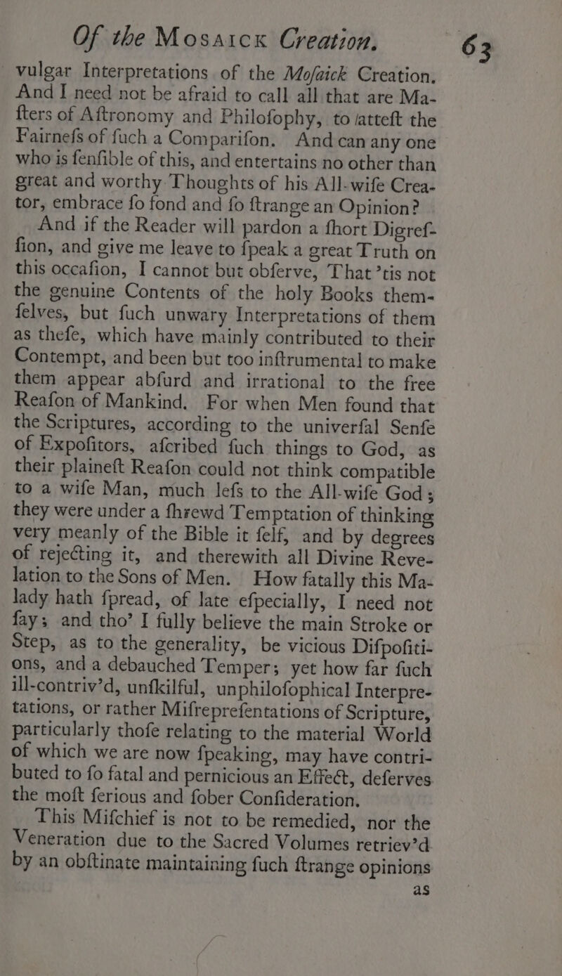 vulgar Interpretations of the Mo/aick Creation, And I need not be afraid to call all that are Ma- fters of Aftronomy and Philofophy, to /atteft the Fairnefs of fuch a Comparifon. And can any one who is fenfible of this, and entertains no other than great and worthy Thoughts of his All-wife Crea- tor, embrace fo fond and fo ftrange an Opinion? And if the Reader will pardon a fhort Digref- fion, and give me leave to {peak a great Truth on this occafion, I cannot but obferve, That ’tis not the genuine Contents of the holy Books them- felves, but fuch unwary Interpretations of them as thefe, which have mainly contributed to their Contempt, and been but too inftrumenta] to make them appear abfurd and irrational to the free Reafon of Mankind. For when Men found that the Scriptures, according to the univerfal Senfe of Expofitors, afcribed fuch things to God, as their plaineft Reafon could not think compatible to a wife Man, much lefs to the All-wife God ; they were under a fhrewd Temptation of thinking very meanly of the Bible it felf, and by degrees of rejecting it, and therewith all Divine Reve- lation to the Sons of Men. How fatally this Ma- lady hath fpread, of late efpecially, I need not fay; and tho’ I fully believe the main Stroke or Step, as to the generality, be vicious Difpofiti- ons, and a debauched Temper; yet how far fuch ill-contriv’d, unfkilful, unphilofophical Interpre- tations, or rather Mifreprefentations of Scri pture, particularly thofe relating to the material World of which we are now fpeaking, may have contri- buted to fo fatal and pernicious an Effeét, deferves the moft ferious and fober Confideration. This Mifchief is not to be remedied, nor the Veneration due to the Sacred Volumes retriev’d by an obftinate maintaining fuch {trange opinions as