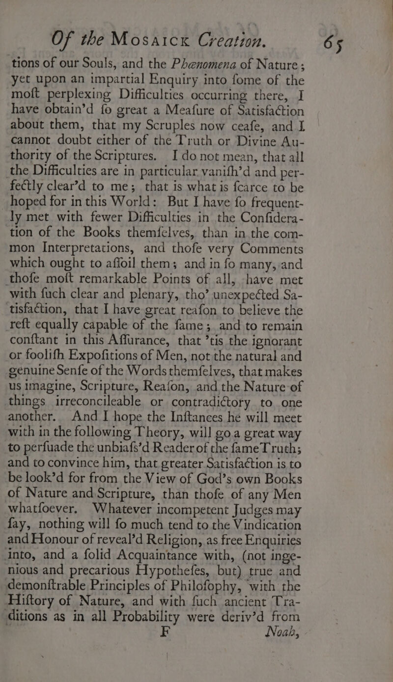 tions of our Souls, and the Phenomena of Nature; yet upon an impartial Enquiry into fome of the moft perplexing Difficulties occurring there, I have obtain’d fo great a Meafure of Satisfaction about them, that my Scruples now ceafe, and I cannot doubt either of the Truth or Divine Au- thority of the Scriptures. I donot mean, that all the Difficulties are in particular vanifh’d and per- fectly clear’d to me; that is what is fcarce to be hoped for inthis World: But I have fo frequent- ly met with fewer Difficulties in the Confidera- tion of the Books themfelves, than in the com- mon Interpretations, and thofe very Comments which ought to affoil them; and in fo many, and thofe moft remarkable Points of all, have met with fuch clear and plenary, tho’ unexpeéted Sa- tisfaction, that I have great reafon to believe the reft equally capable of the fame; and to remain conftant in this Affurance, that ’tis the ignorant or foolifh Expofitions of Men, not the natural and genuine Senfe of the Words themfelves, that makes us imagine, Scripture, Reafon, and the Nature of things irreconcileable or contradictory to one another. And I hope the Inftances he will meet with in the following Theory, will go.a great way to perfuade the unbiafs’d Reader of the fameT ruth; and to convince him, that greater Satisfaction is to be look’d for from the View of God’s own Books of Nature and Scripture, than thofe of any Men whatfoever, Whatever incompetent Judges may fay, nothing will fo much tend to the Vindication and Honour of reveal’d Religion, as free Enquiries into, and a folid Acquaintance with, (not inge- nious and precarious Hypothefes, but) true and demonttrable Principles of Philofophy, with the Hiftory of Nature, and with fuch ancient Tra- ditions as in all Probability were deriv’d from | Noah,