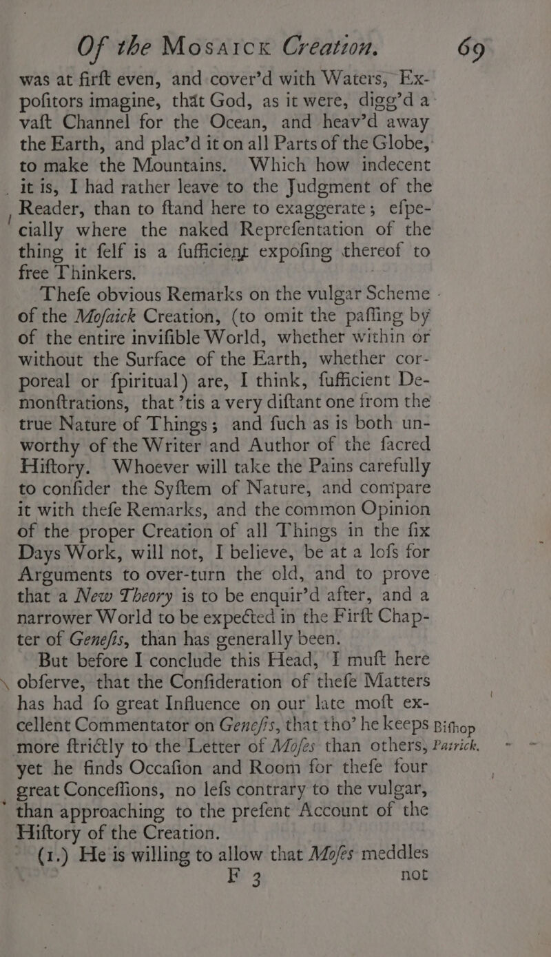 was at firft even, and cover’d with Waters, Ex- pofitors imagine, thdt God, as it were, digg’d a vaft Channel for the Ocean, and heav’d away the Earth, and plac’d it on all Parts of the Globe, to make the Mountains. Which how indecent _ itis, I had rather leave to the Judgment of the Reader, than to ftand here to exaggerate; efpe- cially where the naked Reprefentation of the thing it felf is a fufficient expofing thereof to free Thinkers. ! Thefe obvious Remarks on the vulgar Scheme - of the Mo/aick Creation, (to omit the pafling by of the entire invifible World, whether within or without the Surface of the Earth, whether cor- poreal or fpiritual) are, I think, fufficient De- monttrations, that ’tis a very diftant one from the true Nature of Things; and fuch as is both un- worthy of the Writer and Author of the facred Hiftory. Whoever will take the Pains carefully to confider the Syftem of Nature, and compare it with thefe Remarks, and the common Opinion of the proper Creation of all Things in the fix Days Work, will not, I believe, be at a lofs for Arguments to over-turn the old, and to prove that a New Theory is to be enquir’d after, and a narrower World to be expetted in the Firft Chap- ter of Genefis, than has generally been. But before I conclude this Head, I muft here \ obferve, that the Confideration of thefe Matters has had fo great Influence on our late moft ex- cellent Commentator on Gene/is, that tho’ he keeps Bithop more ftrictly to the Letter of AZo/es than others, Pazrick, yet he finds Occafion and Room for thefe four great Conceffions, no lefs contrary to the vulgar, * than approaching to the prefent Account of the Hiftory of the Creation. (1.) He is willing to allow that Mo/es meddles Sheen 3 not