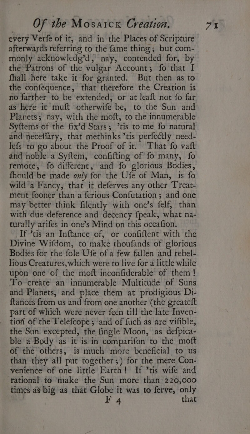 every Verfe of it, and in the Places of Scripture afterwards referring to the fame thing; but com- _ monly acknowledg’d, nay, dotended for, by the Patrons of the vulgar Account; fo that I fhall here take it for granted. But then as to the confequence, that therefore the Creation is no farther to be extended, or at leaft not fo far as here it mutt wtherWte be, to the Sun and Planets; nay, with the moft, to the innumerable Syftems of the fix’d Stars; °tis to me fo natural and neceffary, that methinks ’tis perfectly need- lefs to go about the Proof of it. That fo vaft and noble a Syftem, confifting of fo many, fo remote, fo different, and fo glorious Bodies, fhould'be made only for the Ufe of Man, is fo wild a Fancy, that it deferves any other Treat- ment fooner than a ferious Confutation ; and one may better think filently with one’s felf, than with due deference and decency fpeak, what na- turally arifes in one’s Mind on this occafion. If *tis an Inftance of, or confiftent with the Divine Wifdom, to make thoufands of glorious Bodies for the fole Ufe of a few fallen and rebel- lious Creatures, which were to live for a little while upon one of the moft inconfiderable of them ! To create an innumerable Multitude of Suns and Planets, and place them at prodigious Di- {tances from us and from one another (the greateft part of which were never feen till the late Inven- tion of the Telefcope ; and of fuch as are vifible, the Sun. excepted, the fingle Moon, as defpica- ble a Body as it is in comparifon to the moft of the others, is much more beneficial to us than they all put together ;) for the mere Con- venience of one little Earth! If ’tis wife and rational. to ‘make the Sun more than 220,000 times a8 big as that Globe it was to ferve, only BF 4 that