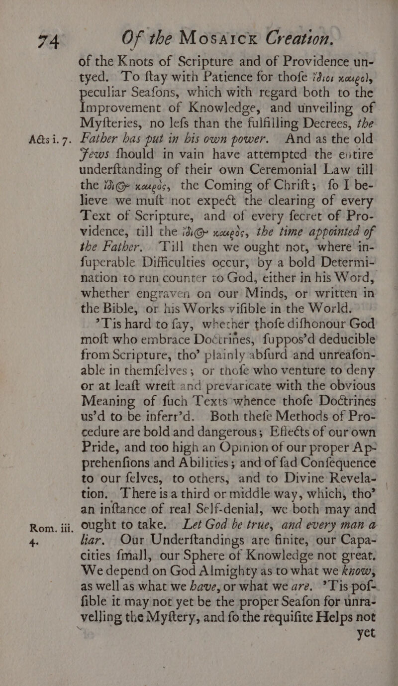 Aas i. 7. Rom. iil. 4. of the Knots of Scripture and of Providence un- tyed. To ftay with Patience for thofe id:o: xaxgo), peculiar Seafons, which with regard both to the Improvement of Knowledge, and unveiling of Myfteries, no lefs than the fulfilling Decrees, the Father bas put in bis own power. And as the old Fews fhould in vain have attempted the entire underftanding of their own Ceremonial Law till the 1G ‘neues, the Coming of Chrift; fo I be- lieve we mult not expect the clearing of every Text of Scripture, and of every fecret of Pro- vidence, till the id@» xougoc, the time appointed of the Father. Till then we ought not, where in- fuperable Difficulties occur, by a bold Determi- nation to run counter to God, either in his Word, whether engraven on our Minds, or written in the Bible, or his Works vifible in the World. °Tis hard to fay, whecrher thofe difhonour God moft who embrace Doctrines, fuppos’d deducible from Scripture, tho” plainly abfurd and unreafon- able in themfelves; or thofe who venture to deny or at leaft wreit and prevaricate with the obvious Meaning of fuch Texts whence thofe Doétrines © us’d to be inferr’d. Both thete Methods of Pro- ceclure are bold and dangerous; Efiects of our own Pride, and too high an Opinion of our proper Ap- prehenfions and Abilities ; and of fad Confequence to our felves, to others, and to Divine Revela- | tion. There isa third or middle way, which, tho? — an inftance of real Self-denial, we both may and ought to take. Let God be true, and every man a liar. Our Underftandings are finite, our Capa- cities fmall, our Sphere of Knowledge not great. We depend on God Almighty as to what we know, as well as what we have, or what we are. ’Tis pof- fible it may not yet be the proper Seafon for unra- velling the Myftery, and fo the requifite Helps not k | yet