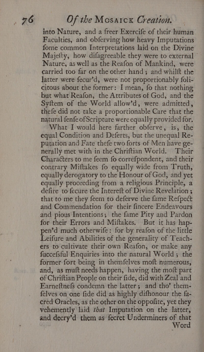 into Nature, and a freer Exercife of their human Faculties, and obferving how heavy Imputations fome common Interpretations laid on the Divine Majefty, how difagreeable they were to external — Nature, as well as the Reafon of Mankind, were carried too far on the other hand; and whilft the Jatter were fecur’d, were not proportionably foli- citous about the former: I mean, fo that nothing but what Reafon, the Attributes of God, and the Syftem of the World allow’d, were admitted, thefe did not take a proportionable Care that the natural fenfe of Scripture were equally provided for. What I would here farther obferve, is, the equal Condition and Deferts, but the unequal Re- putation and Fate thefe two forts of Men have ge- nerally met with in the Chriftian World. Their Characters to me feem fo correfpondent, and their contrary Miftakes fo equally wide from Truth, equally derogatory to the Honour of God, and yet equally proceeding from a religious Principle, a defire to fecure the Intereft of Divine Revelation ; that to me they feem to deferve the fame Refpect and Commendation for their fincere Endeavours and pious Intentions; the fame Pity and Pardon for their Errors and Miftakes. But it has hap- pen’d much otherwife: for by reafon of the little Leifure and Abilities of the generality of Teach- ers to cultivate their own Reafon, or make any fuccefsful Enquiries into the natural World; the former fort being in themfelves moft numerous, and, as muft needs happen, having the moft part of Chriftian People on their fide, did with Zeal and Farneftnefs condemn the latter; and tho’ them- felves on one fide did as highly difhonour the fa- cred Oracles, as the other on the oppofite, yet they vehemently laid ¢hat Imputation on the latter, and decry’d them as fecret Underminers x oat or