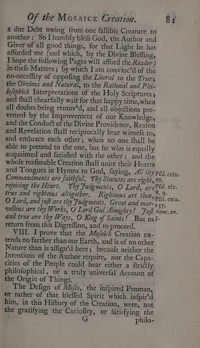 4 due Debt owing from one fallible Creature to another: So I humbly blefs God, the Author and Giver of all good things, for that Light he has afforded me (and which, by the Divine Bleffing, T hope the following Pages will afford the Reader ) in thefe Matters; by which I am convine’d of the no-neceflity of oppofing the Literal to the True; the Oovious and Natural, to the Rational and Phi- Lofopbick Interpretations of the Holy Scriptures ; and fhall chearfully wait for that happy time, when all doubts being remov’d, and all objeétions pre- vented by the Improvement of our Knowledge, and the Conduét of the Divine Providence, Reaion and Revelation fhall reciprocally bear witnefs to, and embrace each other; when no one fhall be able to pretend to the one, but he who is equally acquainted and fatisfied with the other: and the whole reafonable Creation fhall unité their Hearts and Tongues in Hymns to God, faying, Ul thy pq crix. Commandments are faithful. Thy Statutes are right, 86. rejoicing the Heart. Thy Fudgments, O Lord, arePfl. xix. true and righteous altogetber. Righteous art Lbott, ae eas O Lord, and juft are thy fudements. Great and mar-, gatas vellous are thy Works, O Lord God Almighty! Fuft Apoc. xv. and true are thy Ways, O King of Saints! But to3- return from this Digreffion, and to proceed. VII. I prove that the Mo/aick Creation ex- tends no farther than our Earth, and is of no other Nature than is affign’d here; becaufe neither the Intentions of the Author require, nor the Capa- cities of the People could bear either a ftrictly philofophical, or a truly univerfal Account of the Origin of Things. The Defign of Mofes, the infpired Penman, or rather of that bleffed Spirit which infpir’d him, in this Hiftory of the Creation, were, not the gratifying the Curiofity, or fatisfying the \. G philo-