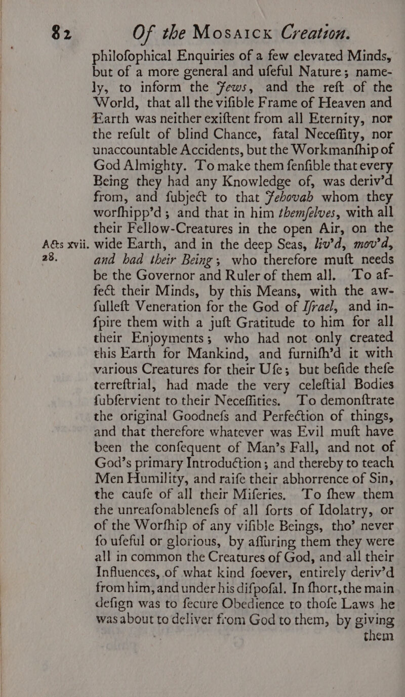 $2 Aé&amp;s Xvii. 28. Of the Mosaick Creation. philofophical Enquiries of a few elevated Minds, but of a more general and ufeful Nature; name- ly, to inform the ews, and the reft of the World, that all the vifible Frame of Heaven and arth was neither exiftent from all Eternity, nor the refult of blind Chance, fatal Neceffity, nor unaccountable Accidents, but the Workmanhhip of God Almighty. To make them fenfible that every Being they had any Knowledge of, was deriv’d from, and fubject to that Febovah whom they worfhipp’d ; and that in him ¢hem/elves, with all their Fellow-Creatures in the open Air, on the wide Earth, and in the deep Seas, liv’d, mov’d, and bad their Being; who therefore muft needs be the Governor and Ruler of them all. To af- fect their Minds, by this Means, with the aw- fulleft Veneration for the God of J/rael, and in- fpire them with a juft Gratitude to him for all their Enjoyments; who had not only created this Earth for Mankind, and furnifh’d it with various Creatures for their Ufe; but befide thefe terreftrial, had made the very celeftial Bodies fubfervient to their Neceffities. ‘To demonftrate the original Goodnefs and Perfection of things, and that therefore whatever was Evil muft have been the confequent of Man’s Fall, and not of God’s primary Introduction; and thereby to teach Men Humility, and raife their abhorrence of Sin, the caufe of all their Miferies. To fhew them the unreafonablenefs of all forts of Idolatry, or of the Worfhip of any vifible Beings, tho’ never fo ufeful or glorious, by affuring them they were all in common the Creatures of God, and all their Influences, of what kind foever, entirely deriv’d from him, and under his difpofal. In fhort,the main defign was to fecure Obedience to thofe Laws he was about to deliver from God to them, by giving = them