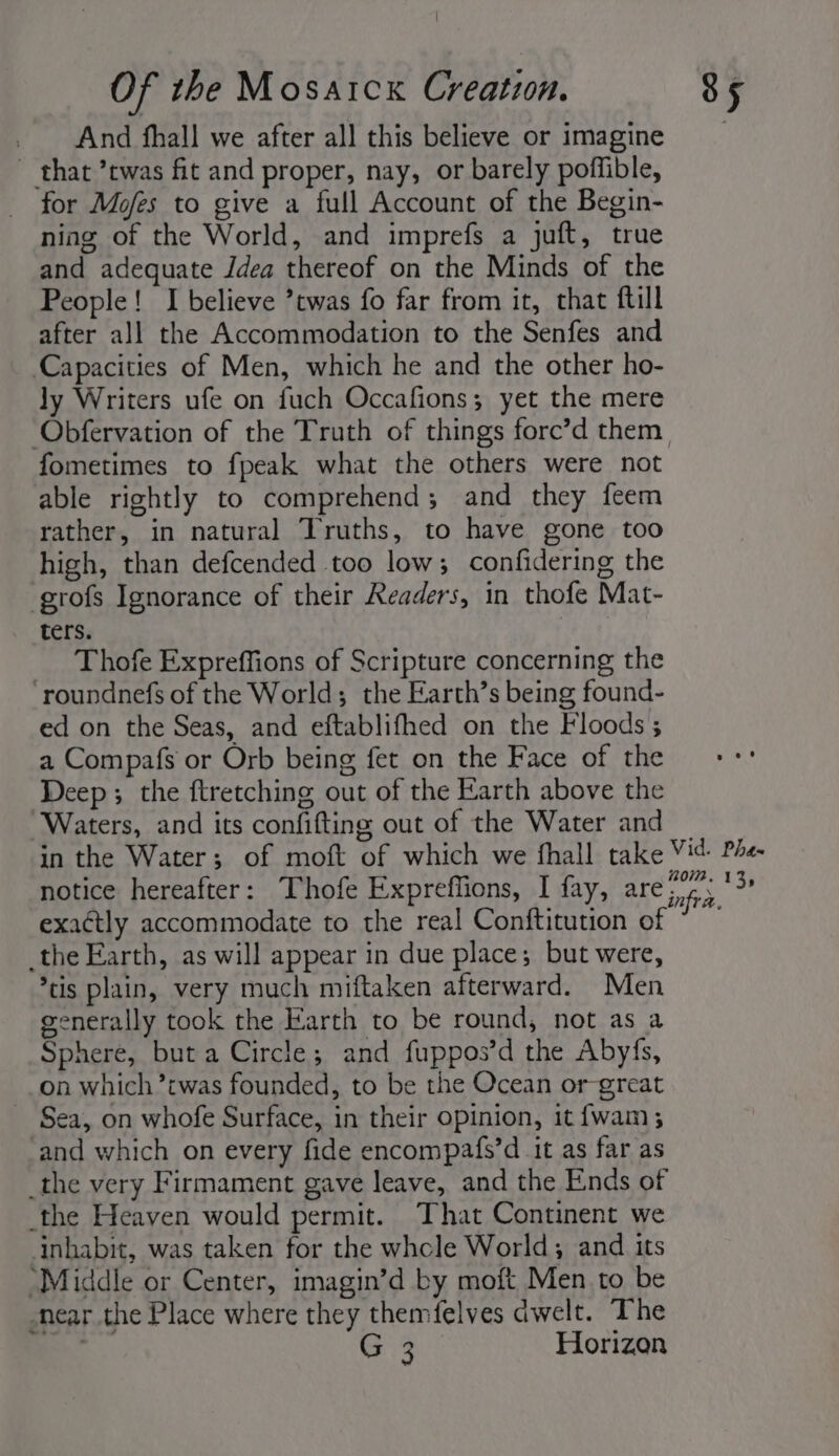 And thall we after all this believe or imagine ~ that ’twas fit and proper, nay, or barely poffible, for Mofes to give a full Account of the Begin- ning of the World, and imprefs a juft, true and adequate Idea thereof on the Minds of the People! I believe twas fo far from it, that ftill after all the Accommodation to the Senfes and ‘Capacities of Men, which he and the other ho- Jy Writers ufe on fuch Occafions; yet the mere ‘Obfervation of the Truth of things force’d them, fometimes to fpeak what the others were not able rightly to comprehend; and they feem rather, in natural Truths, to have gone too high, than defcended too low; confidering the grofs Ignorance of their Readers, in thofe Mat- ters. Thofe Expreffions of Scripture concerning the ‘roundnefs of the World; the Earth’s being found- ed on the Seas, and eftablifhed on the Floods ; a Compafs or Orb being fet on the Face of the Deep; the flretching out of the Earth above the Waters, and its confifting out of the Water and _ in the Water; of moft of which we fhall take Vit Phe notice hereafter: Thofe Expreffions, I fay, are if, toe exactly accommodate to the real Conftitution of ~~ _the Earth, as will appear in due place; but were, *tis plain, very much miftaken afterward. Men generally took the Earth to be round, not as a Sphere, but a Circle; and fuppos’d the Abyfs, on which ’twas founded, to be the Ocean or great _ Sea, on whofe Surface, in their opinion, it fwam ; and which on every fide encompafs’d it as far as _the very Firmament gave leave, and the Ends of the Heaven would permit. That Continent we inhabit, was taken for the whcle World; and its “Middle or Center, imagin’d by moft Men to be -near the Place where they themfelves dwelt. The Ce Horizon