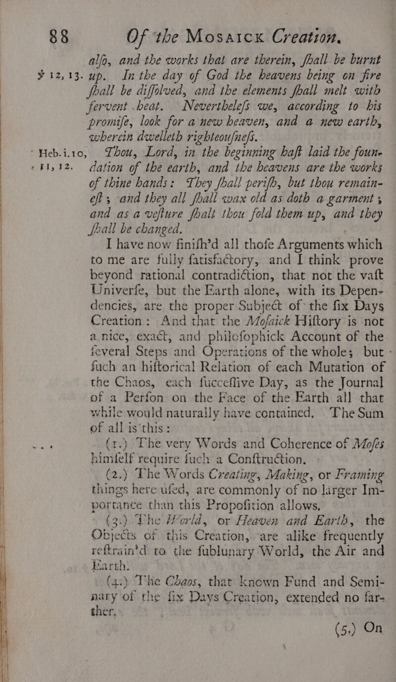 alfa, and the works that are therein, fhall be burnt % 12,13. up. Inthe day of God the heavens being on fire foall be diffolved, and the elements fhall melt with fervent .beat. Neverthele/s we, according to bis : promife, look for a new heaven, and a new earth, wherein dwelleth righteoufne/s. “Heb.i.to, hou, Lord, in the beginning haft laid the foun- : «41,12. dation of the earth, and the heavens are the works | of thine hands: They fhall perifh, but thou remain- eft ; and they all fhall wax old as doth a garment , and asa veflure fhalt thou fold them up, and they Jhall be changed. I have now finifh’d all thofe Arguments which to me are fully fatisfactory, and I think prove beyond rational contradiction, that not the vaft Univerfe, but the Earth alone, with its Depen- : dencies, are the proper Subject of the fix Days Creation: And that the Mo/aick Hiftory is not : a nice, exact, and philofophick Account of the several Steps and Operations of the whole; but - | fuch an hiftorical Relation of each Mutation of the Chaos, each fucceflive Day, as the Journal of a Perfon on the Face of the Earth all that while would naturally have contained, The Sum of all is this: | Bs (1.) The very Words and Coherence of Mofes | himtelf require fuch a Conftruction. (2.) The Words Creating, Making, or Framing | things here ufed, are commonly of no larger Im- | portance than this Propofition allows, . (3.) Lhe Herld, or Heaven and Earth, the | Objects of this Creation, are alike frequently reftrain'd to the fublunary World, the Air and darth. (4.) The Chaos, that known Fund and Semi- nary of the fix Days Creation, extended no far- ther, (5.) On