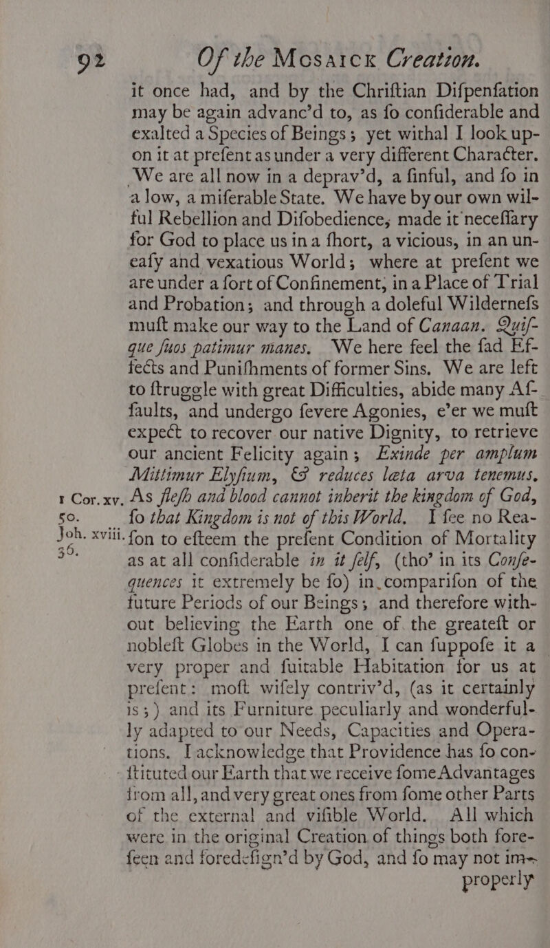 50. Joh. xviii. 36. it once had, and by the Chriftian Difpenfation may be again advanc’d to, as fo confiderable and exalted a Species of Beings; yet withal I look up- on it at prefent asunder a very different Character, a low, a miferable State. We have by our own wil- ful Rebellion and Difobedience,; made it neceflary for God to place us ina fhort, a vicious, in an un- eafy and vexatious World; where at prefent we are under a fort of Confinement, in a Place of Trial and Probation; and through a doleful Wildernefs muft make our way to the Land of Canaan. Qui/- que fuos patimur manes, We here feel the fad Ef- fects and Punifhments of former Sins, We are left to {trugele with great Difficulties, abide many Af faults, and undergo fevere Agonies, e’er we muft expect to recover our native Dignity, to retrieve our ancient Felicity again; LExinde per amplum Mittimur Elyfium, reduces leta arva tenemus, fo that Kingdom is not of this World, I fee no Rea- fon to efteem the prefent Condition of Mortality as at all confiderable im it feif, (tho’ in its Con/e- quences it extremely be fo) in-comparifon of the future Periods of our Beings; and therefore with- out believing the Earth one of. the greateft or nobleft Globes in the World, I can fuppofe it a — very proper and fuitable Habitation for us at prefent: moft wifely contriv’d, (as it certainly is; ) and its Furniture peculiarly and wonderful- ly adapted to our Needs, Capacities and Opera- tions. I acknowledge that Providence has {fo con- {tituted our Earth that we receive fome Advantages irom all, and very great ones from fome other Parts of the external and vifible World. All which were in the original Creation of things both fore- feen and foredefign’d by God, and fo may not im- properly