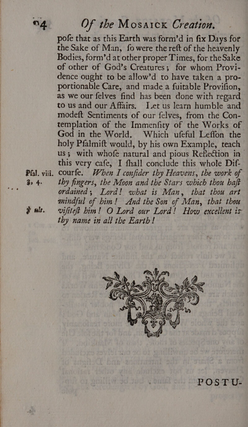 “4 Pfal. viii. 3&gt; 4- y als. Of the Mosarck Creation. pofe that as this Earth was form’d in fix Days for the Sake of Man, fo were the reft of the heavenly Bodies, form’d at other proper Times, for theSake of other of God’s Creatures; for whom Provi- dence ought to be allow’d to have taken a pro- portionable Care, and made a fuitable Provifion, as we our felves find has been done with regard to us and our Affairs. L.et us learn humble and modeft Sentiments of our felves, from the Con- templation of the Immenfity of the Works of God in the World. Which ufeful Leffon the holy Pfalmift would, by his own Example, teach us; with whofe natural and pious Refiection in- this very cafe, I fhall conclude this whole Dif- courfe. When I confider thy Heavens, the work of thy fingers, the Moon and the Stars which thou haft ordained, Lord! what is Man, that thou art mindful of bim! And the Son of Man, that thou vifitet him! O Lord our Lord! How excellent is thy name in all the Earth! POST U-