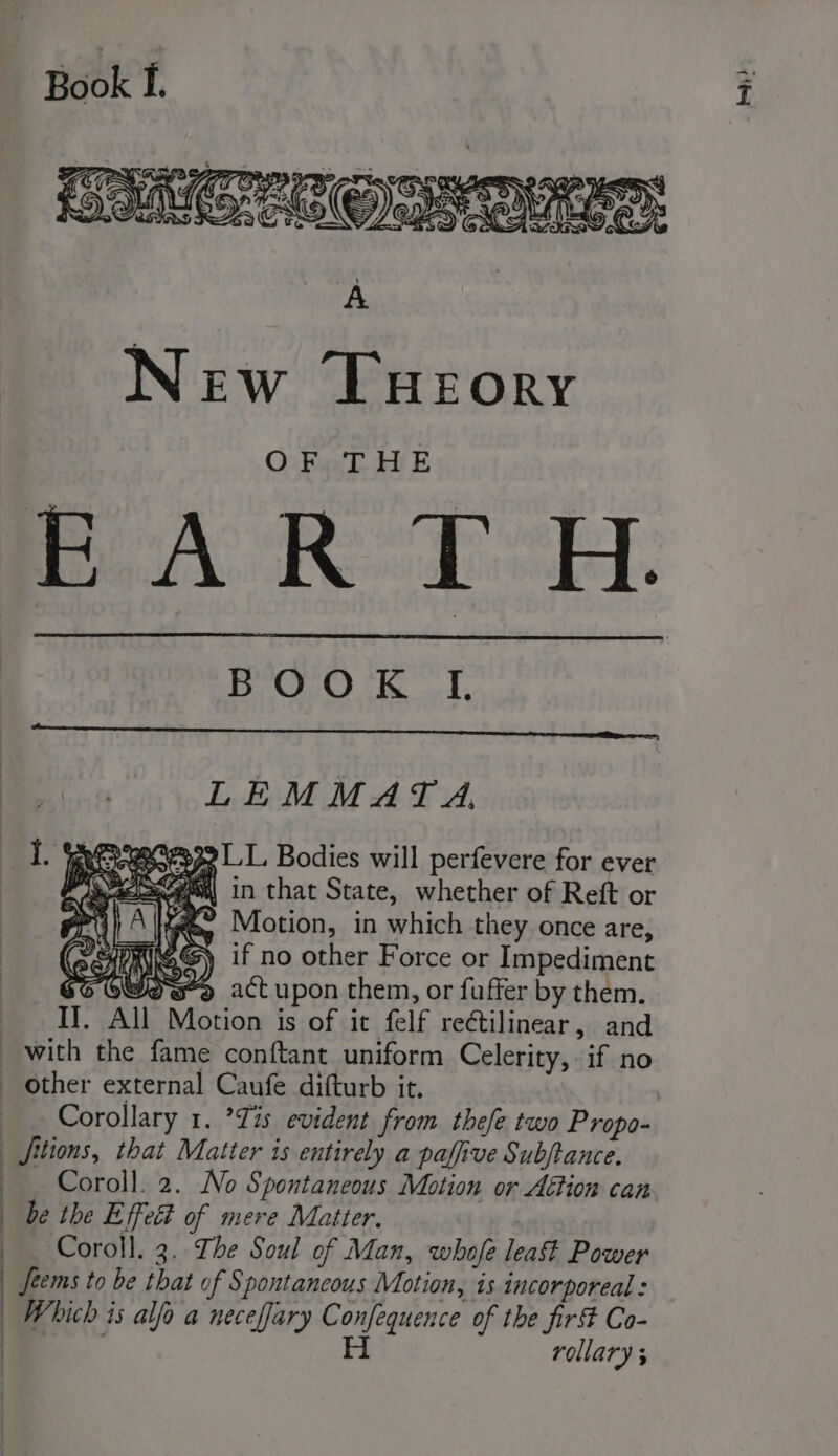 | | | : A New Tueory OF THE BOOK I, LEMMAT A, I. % 32 LLL. Bodies will perfevere for ever 4 = A, s| in that State, whether of Reft or é fe Motion, in which they once are, SCHOeG) if no other Force or Impediment $6 OW) act upon them, or fuffer by them. Il. All Motion is of it felf rectilinear, and Coroll. 2. No Spontaneous Motion or Action can Coroll. 3. The Soul of Man, whofe leat Power Seems to be that of Spontancous Motion, is incorporeal : Which is alfo a neceffary Confequence of the fir Co- H rollary ; bap; }