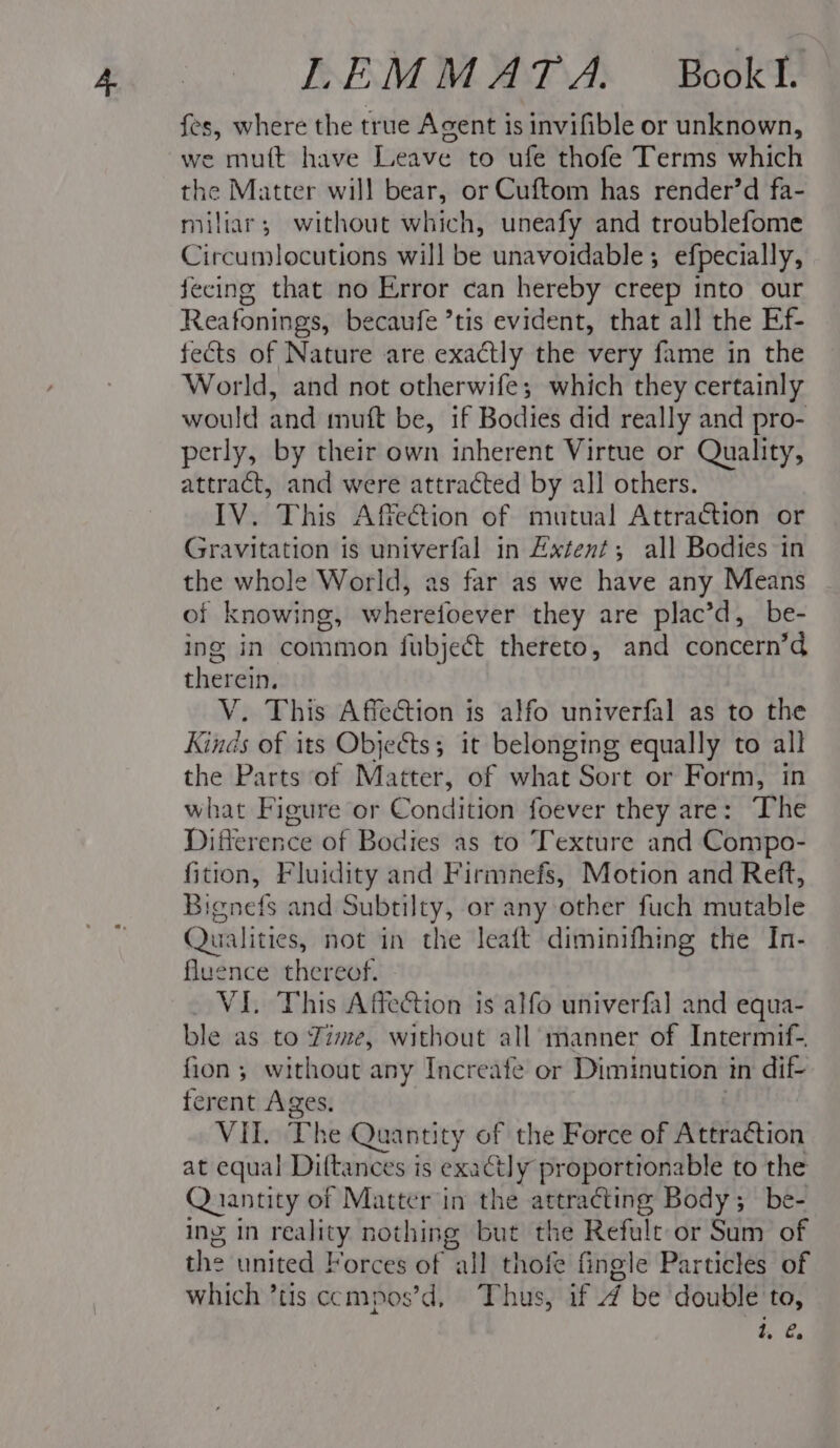 fes, where the true Agent is invifible or unknown, we mutt have Leave to ufe thofe Terms which the Matter will bear, or Cuftom has render’d fa- miliar; without which, uneafy and troublefome Circumlocutions will be unavoidable; efpecially, fecing that no Error can hereby creep into our Reafonings, becaufe ’tis evident, that all the Ef- fects of Nature are exactly the very fame in the World, and not otherwife; which they certainly would and muft be, if Bodies did really and pro- perly, by their own inherent Virtue or Quality, attract, and were attracted by all others. IV. This Affection of mutual Attraction or Gravitation is univerfal in Extent; all Bodies in the whole World, as far as we have any Means of knowing, wherefoever they are plac’d, be- ing in common fubject thereto, and concern’d therein. V. This Affection is alfo univerfal as to the Kinds of its Objects; it belonging equally to all the Parts of Matter, of what Sort or Form, in what Figure or Condition foever they are: The Difference of Bodies as to Texture and Compo- fition, Fluidity and Firmnefs, Motion and Reft, Bignefs and Subtilty, or any other fuch mutable Qualities, not in the leaft diminifhing the In- fluence thereof. VIL This Affection is alfo univerfa]l and equa- ble as to Zime, without all manner of Intermif- fion 5 without any Increate or Diminution in dif- ferent Ages, | VII. The Quantity of the Force of Attraétion at equal Diftances is exactly proportionable to the Quantity of Matter in the attracting Body; be- ing in reality nothing but the Refulc or Sum of the united Forces of all thofe fingle Particles of which ’tis ccmpos’d, Thus, if 4 be double to, i, é.