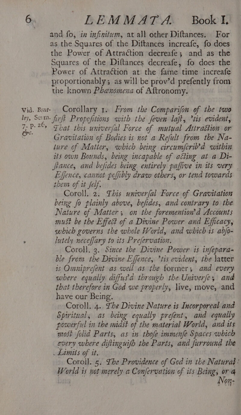 and fo, in infinitum, at all other Diftances. For as the Squares of the Diftances increafe, fo does the Power of Attraction decreafe; and as the Squares of the Diftances decreafe, fo does the Power of Attraction at the fame time increafe proportionably; as will be prov’d prefently from the known Phenomena of Aftronomy. vid. Bent- Corollary 1. From the Comparifon of the two ley, Scim. fir/t Propefitions with the feven laft, *tis evident, 198 2C, “That this univerfal Force of mutual Attraction or ii Gravitation of Bodies is not a Refult from the Na- lure of Matter, which being circumfcrib’d within its own Bounds, being incapable of atting at a Di- fiance, and befides being entirely paffive in its very Effence, cannot poffibly draw others, or tend towards them of i felf. Coroll. 2. This univerfal Force of Gravitation being fo plainly above, befides, and contrary to the Nature of Matter; on the foremention’d Accounts must be the Effect of a Divine Power and Efficacy, which governs the whole World, and which is abjo- , lutely neceffary to its Prefervation. Coroll. 3. Since the Divine Power 1s infepara- ble from the Divine Effence, *tis evident, the \atter is Omniprefent as well as the former; and every where equally diffusd through the Univerfe, and that therefore in God we properly, live, move, and have our Being. Coroll. 4. The Divine Nature is Incorporeal and Spiritual, as being equally prefent, and equally powerful in the midst of the material World, and its most folid Parts, as in thofe immenfe Spaces which every where diftinguifh the Parts, and furround the . Limits of it. | - Coroil. 5. The Providence of God in the Naturat: World is not merely a Confervation of its Being, or @ nein eee: ‘eats Now: