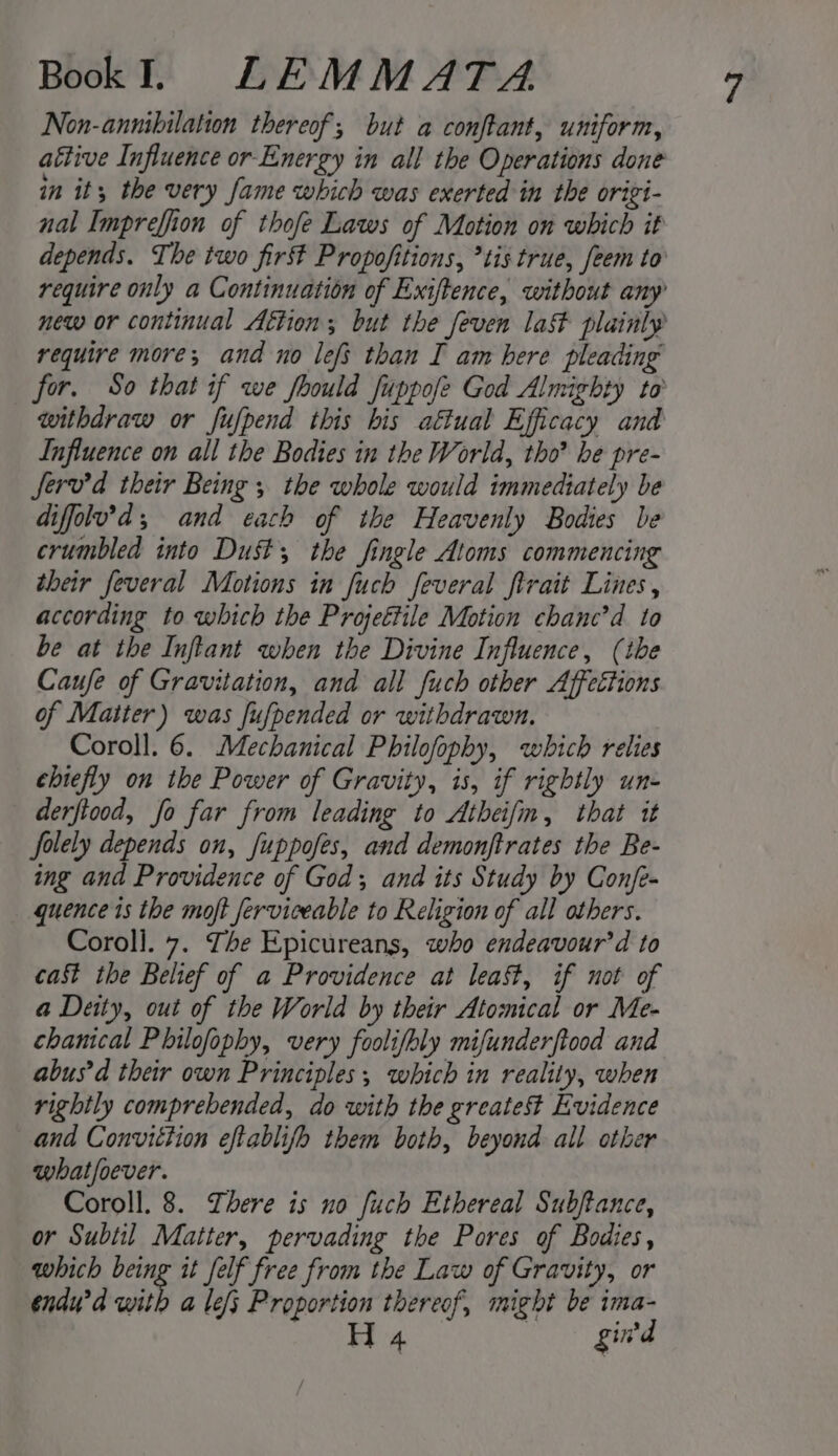 Non-annibilation thereof; but a conftant, uniform, attive Influence or Energy in all the Operations done in it, the very fame which was exerted in the origi- nal Impreffion of thofe Laws of Motion on which it depends. The two first Propofitions, *tis true, feem to require only a Continuation of Exiftence, without any new or continual Aftion; but the feven la&amp;t plainly require more; and no lefs than I am here pleading for. So that if we foould fuppofe God Almighty to withdraw or fufpend this his aftual Efficacy and Influence on all the Bodies in the World, tho’ be pre- ferv’d their Being ; the whole would immediately be difflu’d; and each of the Heavenly Bodies be crumbled into Dust the fingle Atoms commencing their feveral Motions in fuch feveral firait Lines, according to which the Projettile Motion chanc’d to be at the Inftant when the Divine Influence, (the Caufe of Gravitation, and all fuch other Affeétions of Matter) was fufpended or withdrawn. Coroll. 6. Mechanical Philofophy, which relies chiefly on the Power of Gravity, is, if rightly un- derfiood, fo far from leading to Atheifin, that it folely depends on, fuppofes, and demonftrates the Be- ing and Providence of God; and its Study by Confe- quence 1s the moft ferviceable to Religion of all others. Coroll. 7. The Epicureans, who endeavour’ d to cast the Belief of a Providence at least, if not of a Deity, out of the World by their Atomical or Me- chanical Philofophy, very foolifbly mifunderftood and abus'd their own Principles; which in reality, when rightly comprebended, do with the greatest Evidence and Convittion eftablifo them both, beyond all other what/oever. Coroll. 8. here is no fuch Ethereal Subftance, or Subtil Matter, pervading the Pores of Bodies, which being it felf free from the Law of Gravity, or endu’d with a le/s Proportion thereof, might be ima-