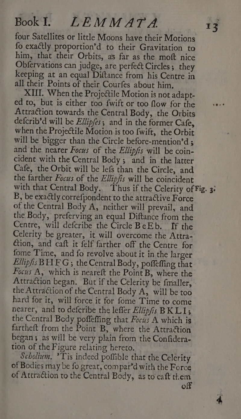 four Satellites or little Moons have their Motions fo exactly proportion’d to their Gravitation to him, that their Orbits, as far as the moft nice Obfervations can judge, are perfect Circles; they keeping at an equal Diftance from his Centre in all their Points of their Courfes about him, XII. When the Projectile Motion is not adapt- ed to, but is either too fwift or too flow for the Attraction towards the Central Body, the Orbits defcrib’d will be Eilip/es; and in the former Cafe, when the Projectile Motion is too fwift, the Orbit will be bigger than the Circle before-mention’d ; and the nearer Focus of the Ellipfis will be coin- cident with the Central Body ; and in the latter Cafe, the Orbit will be lefs than the Circle, and the farther Focus of the Ellipfis will be coincident 13 B, be exactly correfpondent to the attraCtive Force of the Central Body A, neither will prevail, and the Body, preferving an equal Diftance from the Centre, will defcribe the Circle BeEb. If the Celerity be greater, it will overcome the Attra- €tion, and caft it felf farther off the Centre for fome Time, and fo revolve about it in the larger Ellipfis BAE G; the Central Body, poffeffing that focus A, which is neareft the Point B, where the Attraction began. But if the Celerity be fmaller, the Attraction of the Central Body A, will be too hard for it, will force it for fome Time to come nearer, and to defcribe the lefler El/ip/is BK LI; the Central Body poffeffing that Focus A which is fartheft from the Point B, where the Attra¢tion began; as will be very plain from the Confidera- tion of the Figure relating hereto. Scholium. ’Tis indeed poffible that the Celerity of Bodies may be fo great, com par’d with the Force of Attraction to the Central Body, as to caft ei a)