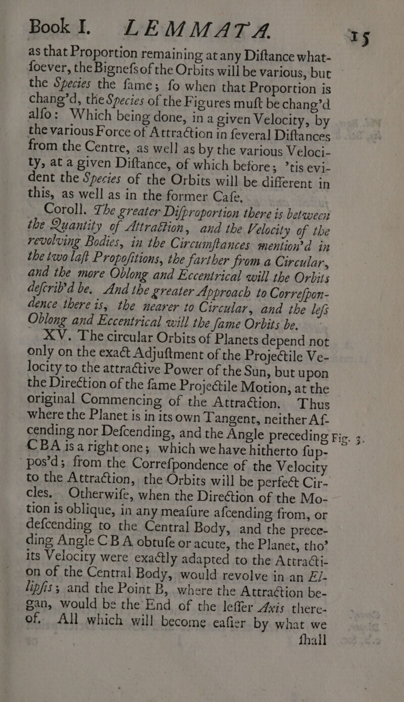 as that Proportion remaining at any Diftance what- foever, the Bignefs of the Orbits will be various, but the Species the fame; fo when that Proportion is chang’d, the Species of the F igures muft be chang’d alfo: Which being done, in a given Velocity, by from the Centre, as well as by the various Veloci- ty, at a given Diftance, of which before; ’tis evi- dent the Species of the Orbits will be different in this, as well as in the former Cafe. iy Coroll. The greater Difproportion there is between the Quantity of Attraétion, and the Velocity of the revolving Bodies, in the Circumftances mention’d in the two laft Propofitions, the farther from a Circular, and the more Oblong and Eccentrical will the Orbits defcril’d be. And the greater Approach to Correfpon- dence there is; the nearer to Circular, and the lefs Oblong and Eccentrical will the Jame Orbits be. XV. The circular Orbits of Planets depend not only on the exaé Adjuftment of the Projectile Ve- locity to the attractive Power of the Sun, but upon the Direction of the fame Projectile Motion, at the original Commencing of the Attration. Thus where the Planet is in its own Tangent, neither Af- CBA isaright one; which we have hitherto fu p- pos’d; from the Correfpondence of the Velocity to the Attraction, the Orbits will be perfect Cir- cles. Otherwife, when the Dire@ion of the Mo- tion is oblique, in any meafure afcending from, or defcending to the Central Body, and the prece- ding Angle CB A obtufe or acute, the Planet, tho’ its Velocity were exactly adapted to the Attracti- on of the Central Body, would revolve in an El- lipfis; and the Point B, where the Attraétion be- gan, would be the End of the lefer Avis there- of. All which will become eafier by what we : fhall