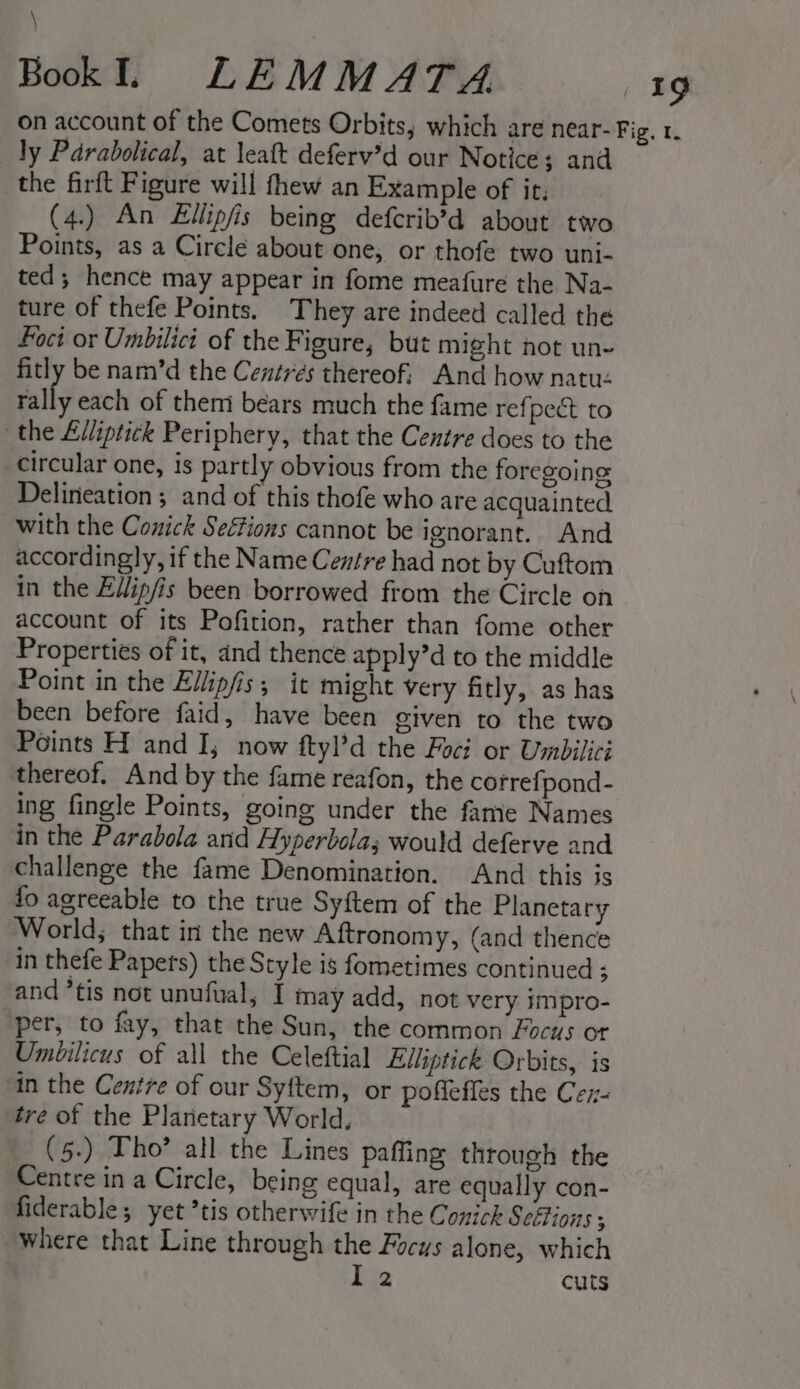 \ Bok. LEMMATA a: on account of the Comets Orbits; which are near-Fig. r. ly Parabolical, at leaft deferv’d our Notice; and the firft Figure will fhew an Example of it, (4.) An Ellipfis being defcrib’d about two Points, as a Circle about one, or thofe two uni- ted; hence may appear in fome meafure the Na- ture of thefe Points. They are indeed called the oct or Umbilici of the Figure, but might not un- fitly be nam’d the Centrés thereof: And how natuz rally each of them bears much the fame refpect to the £lliptick Periphery, that the Centre does to the circular one, is partly obvious from the foregoing Delineation ; and of this thofe who are acquainted, with the Conick Seétions cannot be ignorant. And accordingly, if the Name Centre had not by Cuftom in the Ellip/is been borrowed from the Circle on account of its Pofition, rather than fome other Properties of it, and thence apply’d to the middle Point in the Ellipfis; it might very fitly, as has been before faid, have been given to the two Points H and I; now ftyl’d the Foci or Umbilici thereof. And by the fame reafon, the correfpond- ing fingle Points, going under the fame Names in the Parabola and Hyperbolas would deferve and challenge the fame Denomination. And this is fo agreeable to the true Syftem of the Planetary World; that in the new Aftronomy, (and thence in thefe Papets) the Style is fometimes continued ; and ’tis not unufual, I may add, not very impro- per, to fay, that the Sun, the common Focus ot Umbilicus of all the Celeftial Elliptick Orbits, is in the Centre of our Syftem, or poffeffes the Cex- tre of the Plarietary World, (5-) Tho? all the Lines paffing through the Centre in a Circle, being equal, are equally con- fiderable; yet ’tis otherwife in the Conick Sefions ; Where that Line through the Focus alone, which