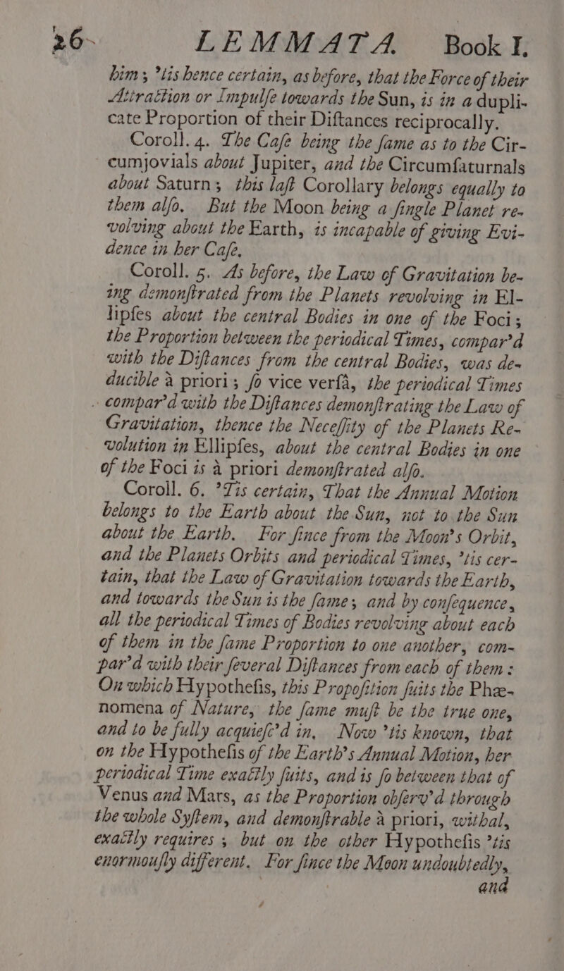 - LEMMATA. Book. E him; *lis hence certain, as before, that the Force of their Atirattion or Impulfe towards the Sun, 75 in a dupli- cate Proportion of their Diftances reciprocally. Coroll. 4. The Cafe being the fame as to the Cir- cumjovials about Jupiter, and the Circumfaturnals about Saturn; this laf Corollary belongs equally to them alfo. But the Moon being a fingle Planet re- volving about the Barth, is incapable of giving Evi- dence in her Cafe, Coroll. 5. As before, the Law of Gravitation be- ing demonftrated from the Planets revolving in El- lipfes about the central Bodies in one of the Foci; the Proportion between the periodical Times, compar’d with the Diftances from the central Bodies, was dea ducible a priori; fo vice verfa, the periodical Times Gravitation, thence the Neceffity of the Planets Re- volution in Ellipfes, about the central Bodies in one of the Foci is a priori demonftrated alfa. Coroll. 6. ’Zis certain, That the Annual Motion belongs to the Earth about the Sun, not to the Sun about the Earth. For fince from the Moon’s Orbit, and the Planets Orbits and periodical Times, ’tis cer- tain, that the Law of Gravitation towards the Earth, and towards the Sun is the Jame; and by confequence , all the periodical Times of Bodies revolving about each of them in the fame Proportion to one another, com- par'’d with their feveral Diftances from each of them: On which Aypothefis, this Propofition fuits the Phee- nomena of Nature, the fame muft be the true one, and to be fully acquiefi’d in, Now °tis known, that on the Hypothelis of the Earths Annual Motion, her periodical Time exa€ily fuits, and is fo between that of Venus and Mars, as the Proportion obferv’d through the whole Syftem, and demonftrable A priori, witbal, exactly requires 5 but on the other Aypothelis ’tis exormoufly different. For fince the Moon seas