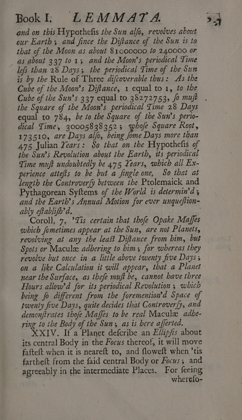 and on this Hypothefis the Sun alfo, revolves about our Earth, and fince the Diftance of the Sun 1s to that of the Moon as about 81000000 to 240000 or as about 337 to1; and the Moon’s periodical Time lefs than 28 Days; the periodical Time of the Sun is by the Rule of Three difcoverable thus: As the Cube of the Moon’s Diftance, 1 equal to 1, to the the Square of the Moon’s periodical Time 28 Days equal to 784, be to the Square of the Sun’s perio- dical Time, 300058383523 whofe Square Koot, 173510, are Days alfo, being Jome Days more than 475 Julian Years: So that on the Hypothefis of the Sun’s Revolution about the Earth, its periodical Time muft undoubtedly be 475 Years, which all Ex- perience attefts to be but a fingle one, So that at length the Controver[y between ihe Ptolemaick and Pythagorean Syftems of ihe World is determin'd 5 and the Earth’s Annual Motion for ever unqueftion- ably eftablifh’d, | Coroll, 7, ’Zis certain that thofe Opake Maffes which fometimes appear at the Sun, are not Planets, revolving at any the least Diftance from him, but Spots or Macule adbering to him; for whereas they yevolve but once in a little above twenty five Days near the Surface, as thefe muft be, cannot have three Hours allow’d for its periodical Revolution ; which being fo different from the foremention’d Space of twenty five Days, quite decides that Controver[y, and demonfitrates thofe Maffes to be real Macula adhe- ring to the Body of the Sun; as ts bere afjerted. XXIV. Ifa Planet defcribe an Ellip/is about its central Body in the Focus thereof, it will move fafteft when it is neareft to, and floweft when ’tis fartheft from the faid central Body or Focus, and — agreeably in the intermediate Places. For feeing a | wherefo-